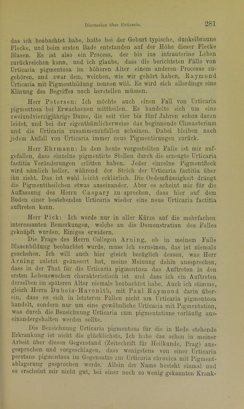 das ich beobachtet habe, hatte bei der Geburt typische, dunkelbraune Flecke, und beim ersten Bade entstanden auf der Höhe dieser Flecke Blasen. Es ist also ein Process, der bis ins intrauterine Leben zurückreichen kann, und ich glaube, dass die berichteten Fälle von Urticaria pigmentosa im höheren Alter einom anderen Processe zu- gehören, und zwar dem, welchen, wie wir gehört haben, Raymond Urticaria mit Pigmentbildung nennen will. Es wird sich allerdings eine Klärung des Begriffes noch hersteilen müssen. Herr Petersen: Ich möchte auch einen Fall von Urticaria pigmentosa bei Erwachsenen mittheilen. Es handelte sich um eine zweiundvierzigjährige Dame, die seit vier bis fünf Jahren schon daran leidet, und bei der eigentümlicherweise das beginnende Climacterium und die Urticaria zusammenzufallen scheinen. Dabei bleiben nach jedem Anfall von Urticaria immer neue Pigmentirungen zurück. Herr Ehr mann: ln dem heute vorgestellten Falle ist mir auf- gefallen, dass einzelne pigmentirte Stellen durch die erzeugte Urticaria factitia Veränderungen erlitten haben. Jeder einzelne Pigmentfleck wird nämlich heller, während der Strich der Urticaria factitia über ihn zieht. Das ist wohl leicht erklärlich. Die Oedemflüssigkeit drängt die Pigmenttheilchen etwas auseinander. Aber es scheint mir für die Auffassung des Herrn Caspary zu sprechen, dass hier auf dem Boden einer bestehenden Urticaria wieder eine neue Urticaria factitia auftreten kann. Herr Pick: Ich werde nur in aller Kürze auf die mehrfachen interessanten Bemerkungon, welche an die Demonstration des Falles geknüpft wurden, Einiges erwidern. Die Frage des Herrn Collegen Arning, ob in meinem Falle Blasenbildung beobachtet wurde, muss ich vorneinon, das ist niemals geschehen. Ich will auch hier gleich bezüglich dessen, was Herr Arning zuletzt geäussert hat, meine Meinung dahin aussprechen, dass in der That für die Urticaria pigmentosa das Auftreten in den ersten Lebenswochen charakteristisch ist und dass ich ein Auftreten derselben im späteren Alter niemals beobachtet habe. Auch ich stimme, gleich Herrn Dubois-Havenith, mit Paul Raymond darin über- ein, dass es sich in letzteren Fällen nicht um Urticaria pigmentosa handelt, sondern nur um eine gewöhnliche Urticaria mit Pigmentation, was durch die Bezeichnung Urticaria cum pigmcntatione vorläufig aus- einandergehalten werden sollte. Die Bezeichnung Urticaria pigmentosa für die in Redo stehende Erkrankung ist nicht die glücklichste. Ich habe das schon in meiner Arbeit über diesen Gegenstand (Zeitschrift für Heilkunde, Prag) aus- gesprochen und vorgeschlagen, dass wenigstens von einer Urticaria perstans pigmentosa im Gegensätze zur Urticaria chronica mit Pigment- ablagerung gesprochen werde. Allein der Name besteht einmal und es erscheint mir nicht gut, bei einer noch so wenig gekannten Krank-