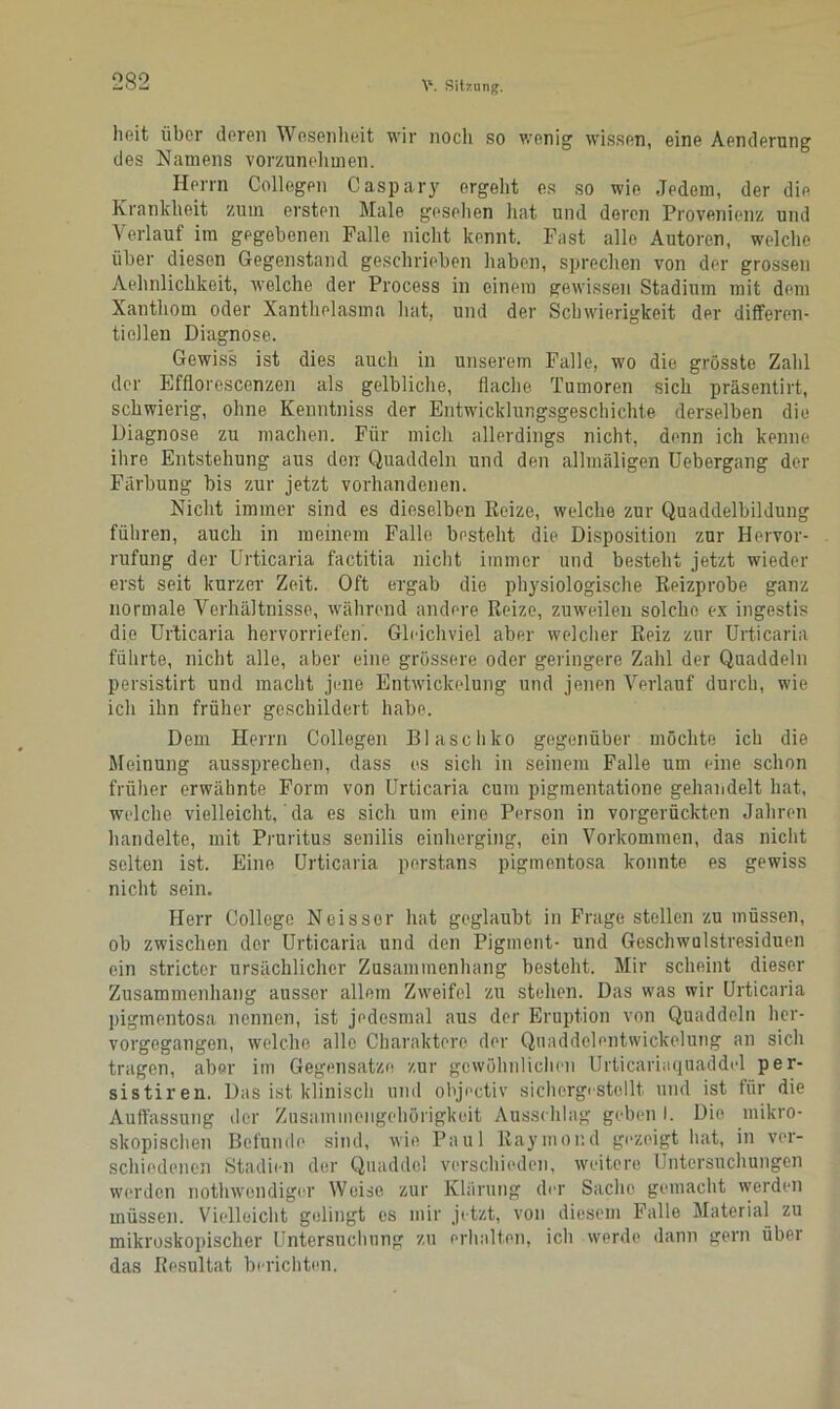 heit über deren Wesenheit wir noch so wenig wissen, eine Aenderung des Namens vorzunehmen. Herrn Collegen Caspary ergeht es so wie Jedem, der die Krankheit zum ersten Male gesellen Hat und deren Provenienz und Verlauf im gegebenen Palle nicht kennt. Fast alle Autoren, welche über diesen Gegenstand geschrieben haben, sprechen von der grossen Aehnlichkeit, welche der Process in einem gewissen Stadium mit dem Xanthom oder Xanthelasma hat, und der Schwierigkeit der differen- tiellen Diagnose. Gewiss ist dies auch in unserem Falle, wo die grösste Zahl der Efflorescenzen als gelbliche, flache Tumoren sich präsentirt, schwierig, ohne Kenntniss der Entwicklungsgeschichte derselben die Diagnose zu machen. Für mich allerdings nicht, denn ich kenne ihre Entstehung aus den Quaddeln und den allmäligen Uebergang der Färbung bis zur jetzt vorhandenen. Nicht immer sind es dieselben Reize, welche zur Quaddelbildung führen, auch in meinem Falle besteht die Disposition zur Hervor- rufung der Urticaria factitia nicht immer und besteht jetzt wieder erst seit kurzer Zeit. Oft ergab die physiologische Reizprobe ganz normale Verhältnisse, während andere Reize, zuweilen solche ex ingestis die Urticaria hervorriefen. Gleichviel aber welcher Reiz zur Urticaria führte, nicht alle, aber eine grössere oder geringere Zahl der Quaddeln persistirt und macht jene Entwickelung und jenen Verlauf durch, wie ich ihn früher geschildert habe. Dem Herrn Collegen Blaschko gegenüber möchte ich die Meinung aussprechen, dass es sich in seinem Falle um eine schon früher erwähnte Form von Urticaria cum pigmentatione gehandelt hat, welche vielleicht,' da es sich um eine Person in vorgerückten Jahren handelte, mit Pruritus senilis einherging, ein Vorkommen, das nicht selten ist. Eine Urticaria perstans pigmentosa konnte es gewiss nicht sein. Herr College Neisser hat geglaubt in Frage stellen zu müssen, ob zwischen der Urticaria und den Pigment- und Geschwulstresiduen ein stricter ursächlicher Zusammenhang besteht. Mir scheint dieser Zusammenhang ausser allem Zweifel zu stehen. Das was wir Urticaria pigmentosa nennen, ist jedesmal aus der Eruption von Quaddeln her- vorgegangen, welche alle Charaktere der Quaddelentwickelung an sich tragen, aber im Gegensätze zur gewöhnlichen Urticariaquaddel per- sistiren. Das ist klinisch und objectiv sichorgestellt. und ist für die Auffassung der Zusammengehörigkeit Ausschlag geben I. Die mikro- skopischen Befunde sind, wie Paul Raymond gezeigt hat, in ver- schiedenen Stadien der Quaddel verschieden, weitere Untersuchungen werden nothwondigor Weise zur Klärung der Sache gemacht werden müssen. Vielleicht gelingt es mir jetzt, von diesem Falle Material zu mikroskopischer Untersuchung zu erhalten, ich werde dann gern über das Resultat berichten.