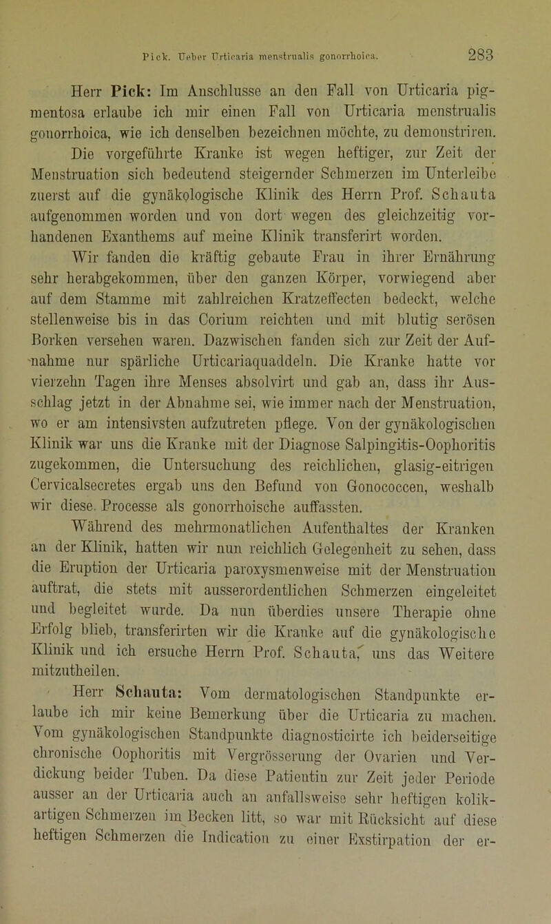 Herr Pick: Im Anschlüsse an den Fall von Urticaria pig- mentosa erlaube ich mir einen Fall von Urticaria menstrualis gonorrhoica, wie ich denselben bezeichnen möchte, zu demoustriren. Die vorgeführte Kranke ist wegen heftiger, zur Zeit der Menstruation sich bedeutend steigernder Schmerzen im Unterleihe zuerst auf die gynäkologische Klinik des Herrn Prof. Schauta aufgenommen worden und von dort wegen des gleichzeitig vor- handenen Exanthems auf meine Klinik transferirt worden. Wir fanden die kräftig gebaute Frau in ihrer Ernährung sehr herabgekommen, über den ganzen Körper, vorwiegend aber auf dem Stamme mit zahlreichen Kratzeffecten bedeckt, welche stellenweise bis in das Corium reichten und mit blutig serösen Borken versehen waren. Dazwischen fanden sich zur Zeit der Auf- nahme nur spärliche Urticariaquaddeln. Die Kranke hatte vor vierzehn Tagen ihre Menses absolvirt und gab an, dass ihr Aus- schlag jetzt in der Abnahme sei, wie immer nach der Menstruation, wo er am intensivsten aufzutreten pflege. Von der gynäkologischen Klinik war uns die Kranke mit der Diagnose Salpingitis-Oophoritis zugekommen, die Untersuchung des reichlichen, glasig-eitrigen Cervicalsecretes ergab uns den Befund von Gonococcen, weshalb wir diese. Processe als gonorrhoische auffassten. Während des mehrmonatlichen Aufenthaltes der Kranken an der Klinik, hatten wir nun reichlich Gelegenheit zu sehen, dass die Eruption der Urticaria paroxysmenweise mit der Menstruation auftrat, die stets mit ausserordentlichen Schmerzen eingelcitet und begleitet wurde. Da nun überdies unsere Therapie ohne Erfolg blieb, transferirten wir die Kranke auf die gynäkologische Klinik und ich ersuche Herrn Prof. Schauta,* uns das Weitere mitzutheilen. Herr Schauta: Vom dermatologischen Standpunkte er- laube ich mir keine Bemerkung über die Urticaria zu machen. Vom gynäkologischen Standpunkte diagnosticirte ich beiderseitige chronische Oophoritis mit Vergrösserung der Ovarien und Ver- dickung beider Tuben. Da diese Patientin zur Zeit jeder Periode ausser an der Urticaria auch an anfallsweise sehr heftigen kolik- aitigeu Schmerzen im Becken litt, so war mit Rücksicht auf diese heftigen Schmerzen die Indication zu einer Exstirpation der er-