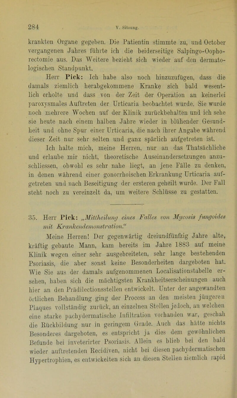 krankten Organe gegeben. Die Patientin stimmte zu, und October vergangenen Jahres führte ich die beiderseitige Salpingo-Oopho- rectomie aus. Das Weitere bezieht sieh wieder auf den dermato- logischen Standpunkt. Herr Pick: Ich habe also noch hinzuzufügen, dass die damals ziemlich herabgekommene Kranke sich bald wesent- lich erholte und dass von der Zeit der Operation an keinerlei paroxysmales Auftreten der Urticaria beobachtet wurde. Sie wurde noch mehrere Wochen auf der Klinik zurückbehalten und ich sehe sie heute nach einem halben Jahre wieder in blühender Gesund- heit und ohne Spur einer Urticaria, die nach ihrer Angabe während dieser Zeit nur sehr selten und ganz spärlich aufgetreten ist. Ich halte mich, meine Herren, nur an das Thatsächliche und erlaube mir nicht, theoretische Auseinandersetzungen anzu- schliesseu, obwohl es sehr nahe liegt, an jene Fälle zu denken, in denen während einer gonorrhoischen Erkrankung Urticaria auf- getreten und nach Beseitigung der ersteren geheilt wurde. Der Fall steht noch zu vereinzelt da, um weitere Schlüsse zu gestatten. 35. Herr Pick: „Mittheilung eines Falles von Mycosis fungoides mit Krankendemonstration.“ Meine Herren! Der gegenwärtig dreiundfünfzig Jahre alte, kräftig gebaute Mann, kam bereits im Jahre 1883 auf meine Klinik wegen einer sehr ausgebreiteten, sehr lange bestehenden Psoriasis, die aber sonst keine Besonderheiten dargeboten hat. Wie Sie aus der damals aufgenommenen Localisationstabelle er- sehen, haben sich die mächtigsten Krankheitserscheinungen auch hier an den Prädilectionsstellen entwickelt. Unter der angewandten örtlichen Behandlung ging der Process an den meisten jüngeren Plaques vollständig zurück, an einzelnen Stellen jedoch, an welchen eine starke pachydermatiscke Infiltration vorhanden war, geschah die Rückbildung nur in geringem Grade. Auch das hätte nichts Besonderes dargeboten, es entspricht ja dies dem gewöhnlichen Befunde bei inveterirter Psoriasis. Allein es blieb bei den bald wieder auftretenden Recidiven, nicht bei diesen pachydermatischen Hypertrophien, es entwickelten sich au diesen Stellen ziemlich lapid