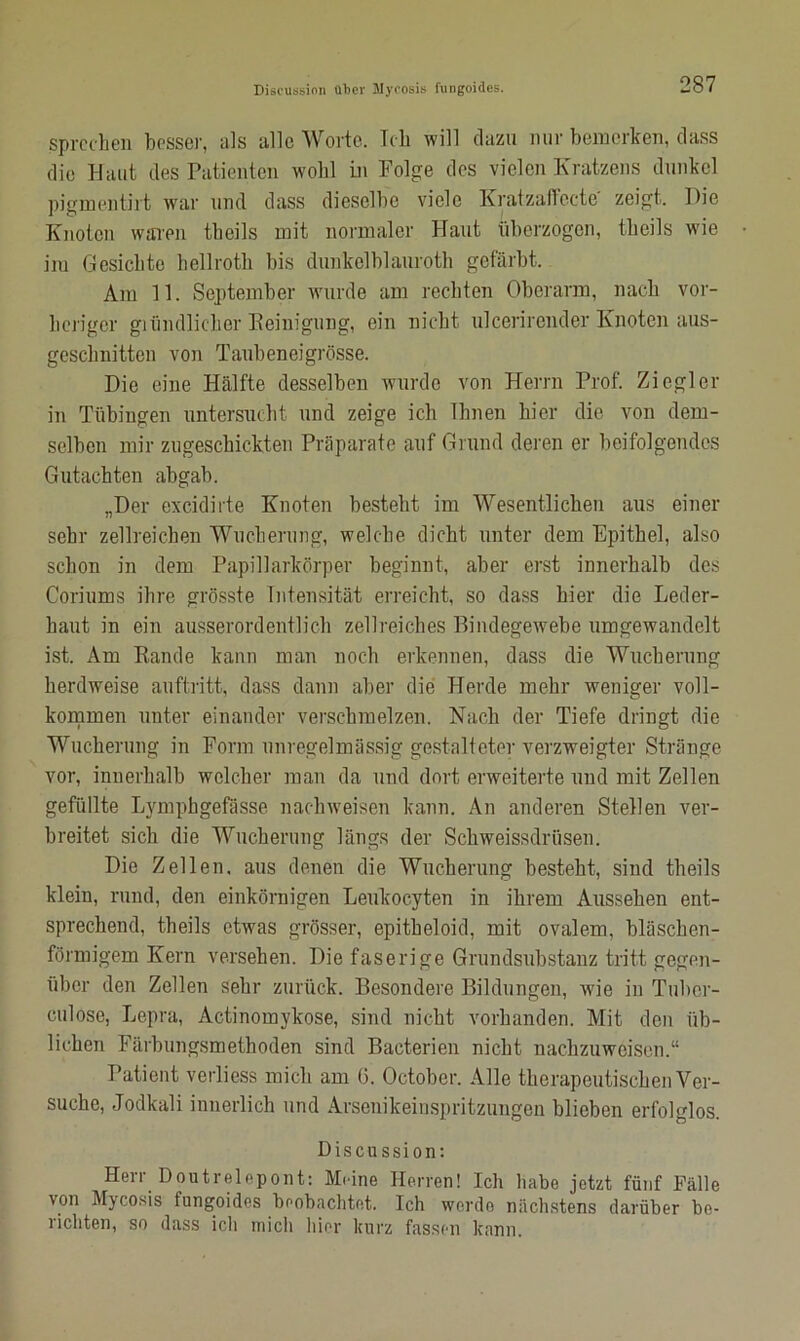 sprechen besser, als alle Worte. Ich will dazu nur bemerken, dass die Haut des Patienten wohl in Folge des vielen Kratzens dunkel pjgmentirt war und dass dieselbe viele Kratzaflecte zeigt. Die Knoten waren tbei 1 s mit normaler Haut überzogen, tlieils wie im Gesichte hellroth bis dunkclblaurotb gefärbt. Am 11. September wurde am rechten Oberarm, nach vor- heriger giündlicher Peinigung, ein nicht ulcerirender Knoten aus- geschnitten von Taubeneigrösse. Die eine Hälfte desselben wurde von Herrn Prof. Ziegler in Tübingen untersucht und zeige ich Ihnen hier die von dem- selben mir zugeschickten Präparate auf Grund deren er beifolgendes Gutachten abgab. „Der excidirte Knoten besteht im Wesentlichen aus einer sehr zellreichen Wucherung, welche dicht unter dem Epithel, also schon in dem Papillarkörper beginnt, aber erst innerhalb des Coriums ihre grösste Intensität erreicht, so dass hier die Leder- baut in ein ausserordentlich zellreiches Bindegewebe umgewandelt ist. Am Rande kann man noch erkennen, dass die Wucherung herdweise auftritt, dass dann alter die Herde mehr weniger voll- kommen unter einander verschmelzen. Nach der Tiefe dringt die Wucherung in Form unregelmässig gestalteter verzweigter Stränge vor, innerhalb welcher man da und dort erweiterte und mit Zellen gefüllte Lymphgefässe nachweisen kann. An anderen Stellen ver- breitet sich die Wucherung längs der Schweissdrüsen. Die Zellen, aus denen die Wucherung besteht, sind tlieils klein, rund, den einkörnigen Leukocyten in ihrem Aussehen ent- sprechend, theils etwas grösser, epitbeloid, mit ovalem, bläschen- förmigem Kern versehen. Die faserige Grundsubstanz tritt gegen- über den Zellen sehr zurück. Besondere Bildungen, wie in Tuber- culose, Lepra, Actinomykose, sind nicht vorhanden. Mit den üb- lichen Färbungsmethoden sind Bacterien nicht nachzuwoisen.“ Patient vorliess mich am (3. October. Alle therapeutischen Ver- suche, Jodkali innerlich und Arsenikeinspritzungen blieben erfolglos. Discussion: Herr Doutrelepont: Meine Herren! Ich habe jetzt fünf Fälle von Mycosis tungoides beobachtet. Ich werde nächstens darüber be- richten, so dass ich mich liier kurz fassen kann.