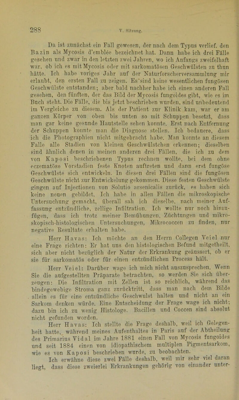 Da ist zunächst ein Fall gewesen, der nach dem Typus verlief, den Bazin als Mycosis d’emblöe bezeichnet hat. Dann habeich drei Fälle gesehen und zwar in den letzten zwei Jahren, wo ich Anfangs zweifelhaft war, ob ich es mit Mycosis oder mit sarkomatösen Geschwülsten zu thun hätte. Ich habe voriges Jahr auf der Naturforscherversammlung mir erlaubt, den ersten Fall zu zeigen. Es'sind keine wesentlichen fungösen Geschwülste entstanden; aber bald nachher habe ich einen anderen Fall gesehen, den fünften, der das Bild der Mycosis fungoides gibt, wie es im Buch steht. Die Fälle, die bis jetzt beschrieben wurden, sind unbedeutend im Vergleiche zu diesem. Als der Patient zur Klinik kam, war er am ganzen Körper von oben bis unten so mit Schuppen besetzt, dass man gar keine gesunde Hautstelle sehen konnte. Erst nach Entfernung der Schuppen konnte man die Diagnose stellen. Ich bedauere, dass ich die Photographien nicht mitgebracht habe. Man konnte an diesem Falle alle Stadien von kleinen Geschwülstchen erkennen; dieselben sind ähnlich denen in meinen anderen drei Fällen, die ich zu dem von Kaposi beschriebenen Typus rechnen wollte, hei dem ohne eczematöse Vorstadien feste Knoten auft.reten und dann erst fungöse Geschwülste sich entwickeln. In diesen drei Fällen sind die fungösen Geschwülste nicht zur Entwickelung gekommen. Diese festen Geschwülste gingen auf Injectionen von Solutio arsenicalis zurück, es haben sich keine neuen gebildet. Ich habe in allen Fällen die mikroskopische Untersuchung gemacht, überall sah ich dieselbe, nach meiner Auf- fassung entzündliche, zellige Infiltration. Ich wollte nur noch hinzu- fügen, dass ich trotz meiner Bemühungen, Züchtungen und mikro- skopisch-histologischen Untersuchungen, Milcrococcen zu finden, nur negative Resultate erhalten habe. Herr Havas: Ich möchte an den Herrn Collegen Veiel nur eine Frage richten: Er hat uns den histologischen Befund mitgetheilt, sich aber nicht bezüglich der Natur der Erkrankung geäussert, ob er sie für sarkomatös oder für einen entzündlichen Process hält. Herr Veiel: Darüber wage ich mich nicht auszusprechen. Wenn Sie die aufgestellten Präparate betrachten, so werden Sie sicli über- zeugen: Die Infiltration mit Zellen ist so reichlich, während das bindegewebige Stroma ganz zurücktritt, dass man nach dem Bilde allein es für eine entzündliche Geschwulst halten und nicht an ein Sarkom denken würde. Eine Entscheidung der Frage wage ich nicht; dazu bin ich zu wenig Histologe. Bacillen und Coccen sind absolut nicht gefunden worden. Herr Havas: Ich stellte die Frage deshalb, weil ich Gelegen- heit hatte, während meines Aufenthaltes in Paris auf der Abtheilung des Primarius Vidal im Jahre 1881 einen Fall von Mycosis fungoides und seit 1884 einen von idiopathischem multiplen Pigmentsarkom, wie es von Kaposi beschrieben wurde, zu beobachten. Ich erwähne diese zwei Fälle deshalb, weil miT sehr viel daran liegt, dass diese zweierlei Erkrankungen gehörig von einander unter-