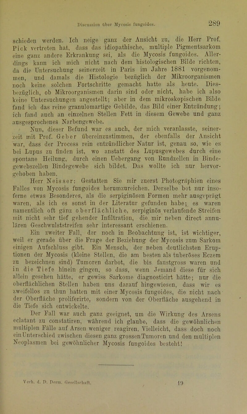 schieden werden. Ich neige ganz der Ansicht zu, die Herr Prof. Pick vertreten hat, dass das idiopathische, multiple Pigmentsarkom eine ganz andere Erkrankung sei, als die Mycosis fungoides. Aller- dings kann ich mich nicht nach dem histologischen Bilde richten, da die Untersuchung seinerzeit in Paris im Jahre 1881 vorgenom- men, und damals die Histologie bezüglich der Mikroorganismen noch keine solchen Fortschritte gemacht hatte als heute. Dies- bezüglich, ob Mikroorganismen darin sind oder nicht, habe ich also keino Untersuchungen angestellt; aber in dem mikroskopischen Bilde fand ich das reine granulomartige Gebilde, das Bild einer Entzündung; ich fand auch an einzelnen Stellen Fett in diesem Gewebe und ganz ausgesprochenes Narbengewebe. Nun, dieser Befund war es auch, der mich voranlassto, seiner- zeit mit Prof. Geber üboreinzustimmen, der ebenfalls der Ansicht war, dass der Process rein entzündlicher Natur ist, genau so, wie es bei Lupus zu finden ist, wo anstatt des Lupusgowebes durch eine spontane Heilung, durch einen Uebergang von Rundzellen in Binde- gewebszellen Bindegewebe sich bildet. Das wollte ich nur hervor- gehoben haben. Herr Ne iss er: Gestatten Sie mir zuerst Photogra'phien eines Fallos von Mycosis fungoides herumzureichen. Derselbe bot nur inso- ferne etwas Besonderes, als dio serpiginösen Formen mehr ausgeprägt waren, als ich es sonst in der Literatur gefunden habe; es waren namentlich oft ganz oberflächliche, serpiginös verlaufende Streifen mit nicht sehr tief gehender Infiltration, die mir neben direct annu- lären Geschwulststreifen sehr interessant erschienen. Ein zweiter Fall, der noch in Beobachtung ist, ist wichtiger, weil er gerade über dio Frage der Beziehung der Mycosis zum Sarkom einigen Aufschluss gibt. Ein Mensch, der neben deutlichsten Erup- tionen der Mycosis (kleine Stellen, die am besten als tuberöses Eczem zu bezeichnen sind) Tumoren darbot, die bis faustgross waren und in die Tiefe hinein gingen, so dass, wenn Jemand diese für sich allein gesehen hätte, er gewiss Sarkome diagnosticirt hätte; nur die oberflächlichen Stellen haben uns darauf hingewiesen, dass wir es zweifellos zu tliun hatten mit einer Mycosis fungoides, die nicht nach der Oberfläche proliferirte, sondern von der Oberfläche ausgehend in die Tiefe sich entwickelte. Der Fall war auch ganz geeignet, um die Wirkung des Arsens eclatant zu constatiren, während ich glaube, dass die gewöhnlichen multiplen Fälle auf Arsen weniger reagiren. Vielleicht, dass doch noch ein Unterschied zwischen diesen ganz grossen Tumoren und den multiplen Neoplasmen bei gewöhnlicher Mycosis fungoides besteht! Verli. <1. D. Dorm. Dnsollsdiaft. 19