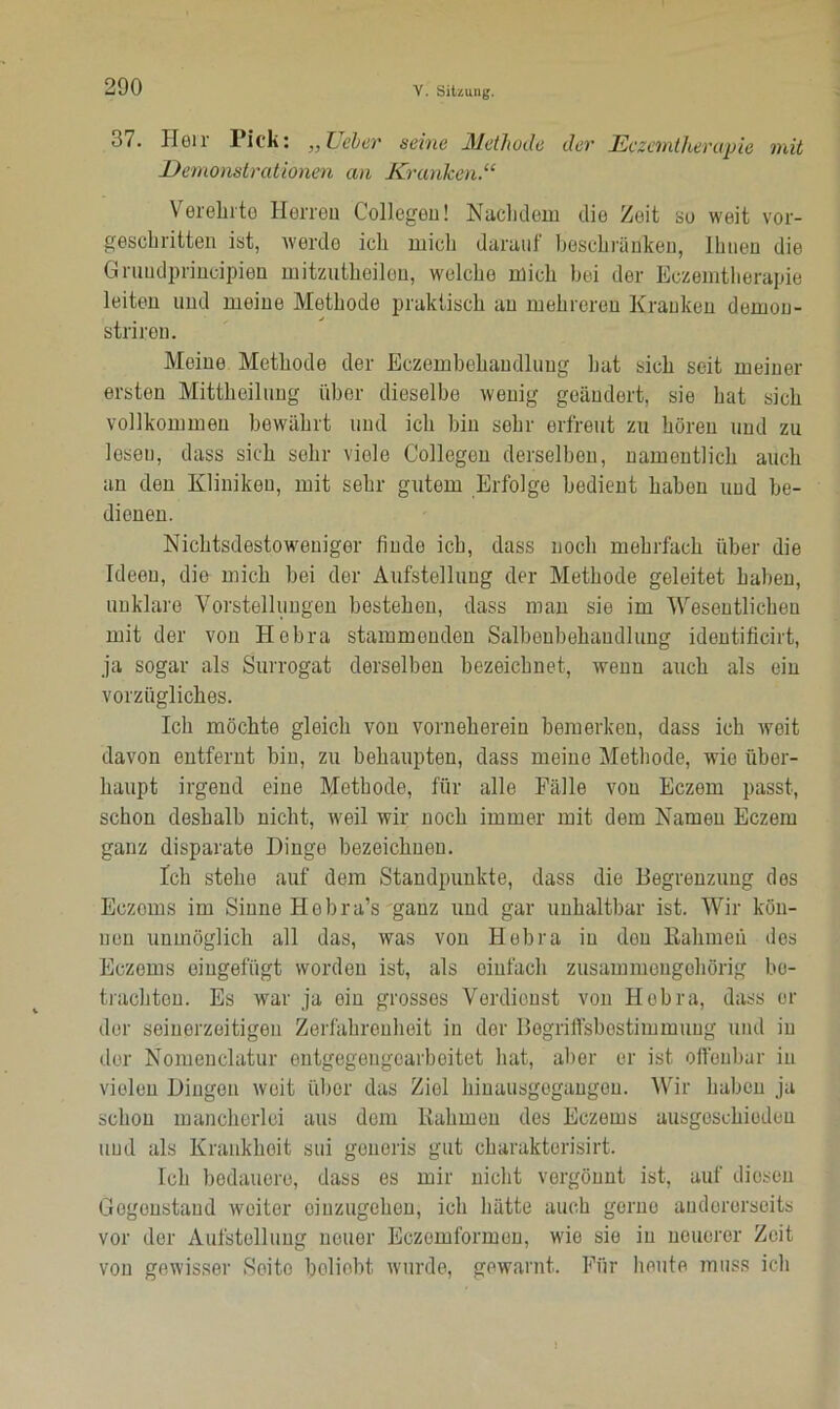 37. Heil Pick: „Leber seine JMethode dev Eczantjierupie mit Demonstrationen an Kranken.“ Verehrte Herren Collegeu! Nachdem die Zeit so weit vor- geschritten ist, werde ich mich darauf beschränken, Ihnen die Gruudprincipien mitzutheilon, welche mich bei der Eczemtherapie leiten und meine Methode praktisch an mehreren Kranken dernou- strirou. Meine Methode der Eczembehandluug hat sich seit meiner ersten Mittheilung über dieselbe wenig geändert, sie hat sich vollkommen bewährt und ich bin sehr erfreut zu hören und zu lesen, dass sich sehr viele Collegeu derselben, namentlich auch an den Kliniken, mit sehr gutem Erfolge bedient haben und be- dienen. Nichtsdestoweniger finde ich, dass noch mehrfach über die Ideen, die mich bei der Aufstellung der Methode geleitet haben, unklare Vorstellungen bestehen, dass man sie im Wesentlichen mit der von Hebra stammenden Salbonbehaudlung identificirt, ja sogar als Surrogat derselben bezeichnet, wenn auch als ein vorzügliches. Ich möchte gleich von vorneherein bemerken, dass ich weit davon entfernt bin, zu behaupten, dass meine Methode, wie über- haupt irgend eine Methode, für alle Fälle von Eczem passt, schon deshalb nicht, weil wir noch immer mit dem Namen Eczem ganz disparate Dinge bezeichnen. Ich stehe auf dem Standpunkte, dass die Begrenzung dos Eczoms im Sinne Hobra’s ganz und gar unhaltbar ist. Wir kön- nen unmöglich all das, was von Hebra in don Rahmen des Eczems eiugefügt worden ist, als einfach zusammengehörig be- trachten. Es war ja oiu grosses Verdienst von Hebra, dass er der seinerzeitigen Zerfahrenheit in der Begriffsbestimmung und in der Nomenclatur entgegeugearbeitet hat, aber er ist offenbar in vielen Dingen weit über das Ziel hiuausgegaugon. Wir haben ja schon mancherlei aus dem Rahmen des Eczems ausgescModeu und als Krankheit sui generis gut charakterisirt. Ich bedauere, dass es mir nicht vergönnt ist, auf diesen Gegenstand weiter oinzugehen, ich hätte auch gorno andererseits vor der Aufstellung neuer Eczemformen, wie sie in neucror Zeit von gewisser Seite beliebt wurde, gewarnt. Für heute muss ich