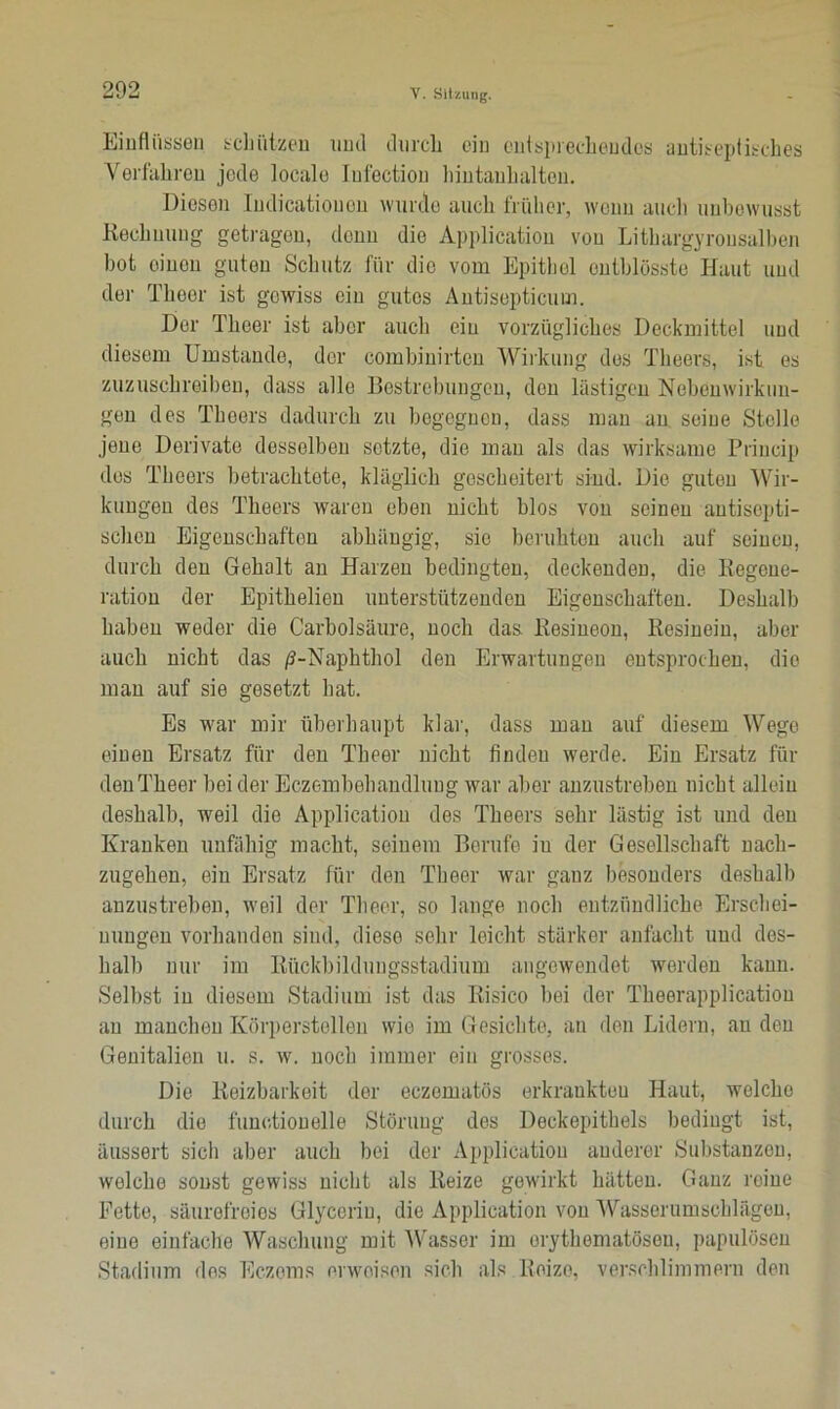 Einflüssen schützen und durch ein entsprechendes antiseptisches Verfahren jede locale Iufection hintanhalten. Diesen Indicatiouen wurde auch früher, wenn auch unbewusst Rechnung getragen, denn die Application von Lithargyrousalben bot einen guten Schutz für die vom Epithel ontblösste Haut und der Theer ist gowiss ein gutes Antisepticum. Der Theer ist aber auch ein vorzügliches Deckmittel und diesem Umstande, der combinirten Wirkung dos Theers, ist es zuzuschreiben, dass alle Bestrebungen, den lästigen Nebenwirkun- gen des Theers dadurch zu begegnen, dass man an seine Stelle jene Derivate desselben setzte, die man als das wirksame Princip des Theers betrachtete, kläglich gescheitert sind. Die guten Wir- kungen des Theers waren eben nicht blos von seinen antisepti- schen Eigenschaften abhängig, sio beruhten auch auf seinen, durch den Gehalt an Harzen bedingten, deckenden, die Regene- ration der Epithelien unterstützenden Eigenschaften. Deshalb haben weder die Carbolsäure, noch das Resiueon, Resinein, aber auch nicht das /3-Naphthol den Erwartungen entsprochen, die mau auf sie gesetzt hat. Es war mir überhaupt klar, dass man auf diesem Wege einen Ersatz für den Theer nicht finden werde. Ein Ersatz fin- den Theer beider Eczembehandlung war aber anzustreben nicht allein deshalb, weil die Application des Theers sehr lästig ist und den Kranken unfähig macht, seinem Berufe in der Gesellschaft nach- zugehen, ein Ersatz für den Theer war ganz besonders deshalb anzustreben, weil der Theer, so lange noch entzündliche Erschei- nungen vorhanden sind, diese sehr leicht stärker anfacht und des- halb nur im Rückbildungsstadium angewendet werden kann. Selbst in diesem Stadium ist das Risico bei der Theerapplication an manchen Körperstellen wie im Gesichte, an den Lidern, an den Genitalien u. s. w. noch immer ein grosses. Die Reizbarkeit der eczematös erkrankteu Haut, welche durch die functioneile Störung des Deckepithels bedingt ist, äussert sicli aber auch bei der Application anderer Substanzen, welche sonst gewiss nicht als Reize gewirkt hätten. Ganz reine Fette, säurefreies Glycerin, die Application von Wasserumschlägen, eine einfache Waschung mit Wasser im orythematöseu, papulösen Stadium dos Eczoms erweisen sich als Reize, verschlimmern den