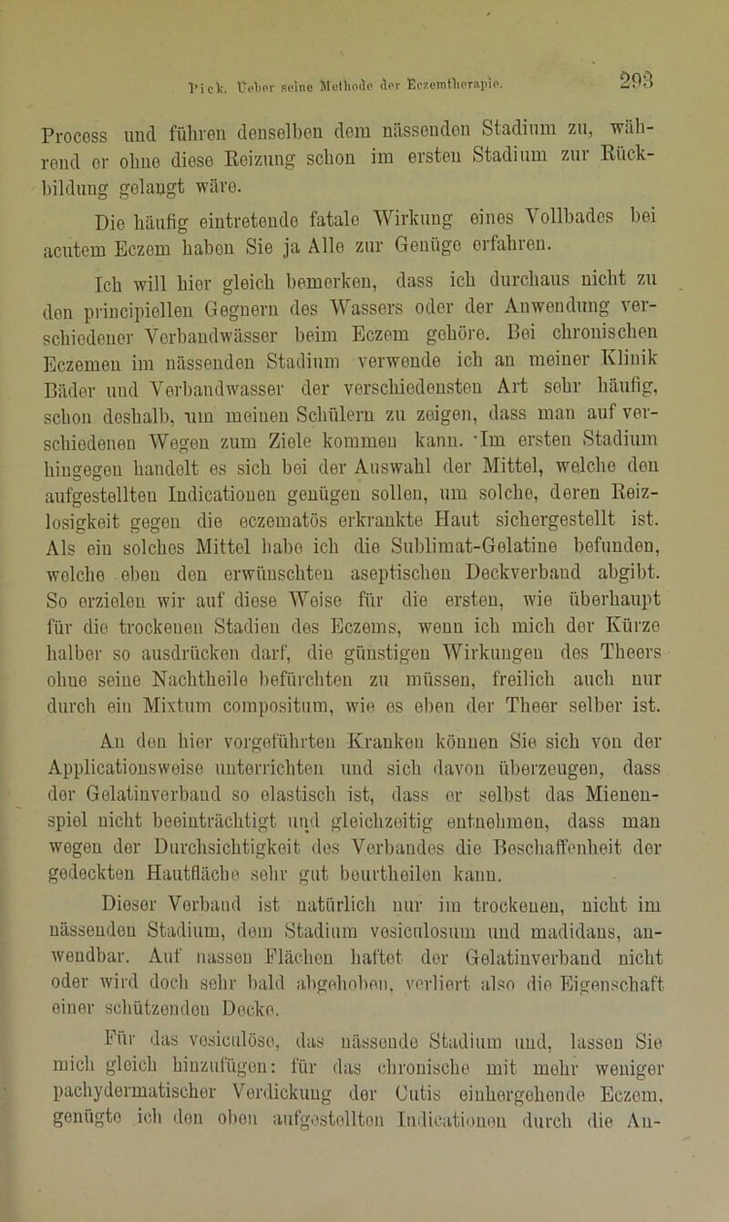 1» i C 1c. UoWr seine Methode der Eezemtlierapie. Procoss und führen denselben dem nässouden Stadium zu, wali- rend or ohne diese Beizung schon im ersten Stadium zur Rück- bildung gelangt wäre. Die häufig eintretende fatalo Wirkung eines Vollbades bei acutem Eczem haben Sie ja Alle zur Genüge erfahren. Ich will hier gleich bemerken, dass ich durchaus nicht zu den principiellen Gegnern des Wassers oder der Anwendung ver- schiedener Verband Wässer beim Eczem gehöre. Bei chronischen Eczemeu im nässenden Stadium verwende ich an meiner Klinik- Bäder und Verbandwasser der verschiedensten Art sehr häufig, schon deshalb, um meinen Schülern zu zeigen, dass man auf ver- schiedenen Wegen zum Ziele kommen kann, ’lm ersten Stadium hingegen handelt es sich bei der Auswahl der Mittel, welche deu aufgestellteu Indicatioueu genügen sollen, um solche, deren Reiz- losigkeit gegen die eczematös erkrankte Haut sichergestellt ist. Als ein solches Mittel Habe ich die Sublimat-Gelatine befunden, wolclie eben den erwünschten aseptischen Deckverband abgibt. So erzielen wir auf diese Weise für die ersten, wie überhaupt für die trockenen Stadien des Eczeins, wenn ich mich der Kürze halber so ausdriieken darf, die günstigen Wirkungen des Theers oliue seine Nachtheile befürchten zu müssen, freilich auch nur durch ein Mixtum compositum, wie es eben der Theer selber ist. An den hier vorgeführten Kranken können Sie sich von der Applicationswoise unterrichten und sich davon überzeugen, dass der Gelatiuverbaud so elastisch ist, dass er selbst das Mienen- spiel nicht beeinträchtigt und gleichzeitig entnehmen, dass man wegen der Durchsichtigkeit des Verbandes die Beschaffenheit der gedeckten Hautfläche sehr gut beurtheilon kann. Dieser Verband ist natürlich nur im trockenen, nicht im nässenden Stadium, dem Stadium vesiculosum und madidans, an- wendbar. Auf nassen Flächen haftet der Gelatiuverbaud nicht oder wird doch sehr bald abgehoben, verliert also die Eigenschaft einer schützenden Decke. kür das vosiculöso, das nässende Stadium und, lassen Sie mich gleich hinzufügen: für das chronische mit mehr weniger pachydermatischer Verdickung der Cutis einhergehende Eczem. genügte ich den obon aufgestellten Indicationen durch die Au-