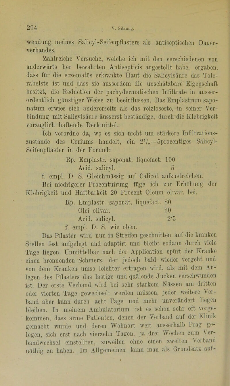 Wendung meines Salicyl-Seifenpflasters als antiseptischen Dauer- verbandes. Zahlreiche Versuche, welche ich mit den verschiedenen von anderwärts her bewährten Antisepticis angestellt habe, ergaben, dass für die eczematös erkrankte Haut die Salicylsäure das Tole- rabelste ist und dass sie ausserdem dio unschätzbare Eigenschaft besitzt, die Keduction der pachydermatischen Infiltrate in ausser- ordentlich günstiger Weise zu beeinflussen. Das Emplastrum sapo- natum erwies sich andererseits als das reizloseste, in seiner Ver- bindung mit Salicylsäure äusserst beständige, durch dio Klebrigkeit vorzüglich haftende Deckmittel. Ich verordne da, wo es sich nicht um stärkere Infiltrations- zustände des Coriums handelt, ein 2'/„—öprocontiges Salicyl- Seifenpflaster in der Formel: Rp. Emplastr. saponat. liquefact. 100 Acid. salicyl. 5 f. empl. D. S. Gleichmässig auf Calicot aufzustreichen. Bei niedrigerer Procentuirimg füge icli zur Erhöhung der Klebrigkeit und Haftbarkeit 20 Procont Oleum olivar. bei. Rp. Emplastr. saponat. liquefact. 80 Olei olivar. 20 Acid. salicyl. 2-5 f. empl. D. S. wie oben. Das Pflaster wird nun in Streifen geschnitten auf die kranken Stellen fest aufgelegt und adaptirt und bleibt sodann durch viele Tage liegen. Unmittelbar nach der Application spürt der Kranke einen brennenden Schmerz, der jedoch bald wieder vergeht und von dem Kranken umso leichter ertragen wird, als mit dem An- legen des Pflasters das lästige und quälende Jucken verschwunden ist. Der erste Vorhand wird bei sehr starkem Nässen am dritten oder vierten Tage gewechselt worden müssen, jeder weitere Ver- band aber kann durch acht Tage und mehr unverändert liegen bleiben. In meinem Ambulatorium ist es schon sehr oft vorge- kommen, dass arme Patienten, denen der Verband auf der Klinik gemacht wurde und deren Wohnort weit ausserhalb Prag ge- logen, sich erst nach vierzehn Tagen, ja drei Wochen zum Ver- bandwechsel einstollteu, 'zuweilen ohne einen zweiten Verband uöthig zu haben. Im Allgemeinen kann mau als Grundsatz auf-