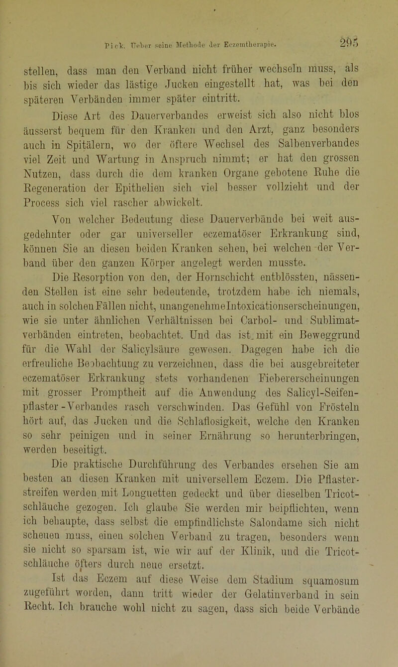 stellen, dass man den Verband nicht früher wechseln muss, als bis sich wieder das lästige Jucken eingestellt hat, was hei den späteren Verbänden immer später eintritt. Diese Art des Dauerverbandes erweist sich also nicht blos äusserst bequem für den Kranken und den Arzt, ganz besonders auch in Spitälern, wo der öftere Wechsel des Salbenverbaudes viel Zeit und Wartung in Anspruch nimmt; er bat den grossen Nutzen, dass durch die dem kranken Organe gebotene Ruhe die Regeneration der Epithelien sich viel besser vollzieht und der Process sicli viel rascher abwickelt. Von welcher Bedeutung diese Dauerverbände bei weit aus- gedehnter oder gar universeller eczematöser Erkrankung sind, können Sie an diesen beiden Kranken sehen, bei welchen der Ver- band über den ganzen Körper angelegt werden musste. Die Resorption von den, der Hornschicht entblössten, nässen- den Stellen ist eine sehr bedeutende, trotzdem habe ich niemals, auch in solchen Fällen nicht, unangenehmelntoxicationserscheinungen, wie sie unter ähnlichen Verhältnissen bei Carbol- und Sublimat- verbänden eintreten, beobachtet. Und das ist. mit ein Beweggrund für die Wahl der Salicylsäure gewesen. Dagegen habe ich die erfreuliche Beobachtung zu verzeichnen, dass die bei ausgebreiteter eczematöser Erkrankung stets vorhandenen Fiebererscheinungen mit grosser Promptheit auf die Anwendung des Salicyl-Seifen- pflaster-Verbandes rasch verschwinden. Das Gefühl von Frösteln hört auf, das Jucken und die Schlaflosigkeit, welche den Kranken so sehr peinigen und in seiner Ernährung so herunterbringen, werden beseitigt. Die praktische Durchführung des Verbandes ersehen Sie am besten au diesen Kranken mit universellem Eczem. Die Pflaster- streifen werden mit Longuetten gedeckt und über dieselben Tricot- schläuche gezogen. Ich glaube Sie werden mir beipflichteu, wenn ich behaupte, dass selbst die empfindlichste Salondame sich nicht scheuen muss, einen solchen Verband zu tragen, besonders wenn sie nicht so sparsam ist, wie wir auf der Klinik, und die Tricot- schläuche öfters durch neue ersetzt. Ist das Eczem auf diese Weise dem Stadium squamosum zugeführt worden, dann tritt wieder der Gelatiuverband in sein Recht. Ich brauche wohl nicht zu sagen, dass sich beide Verbände