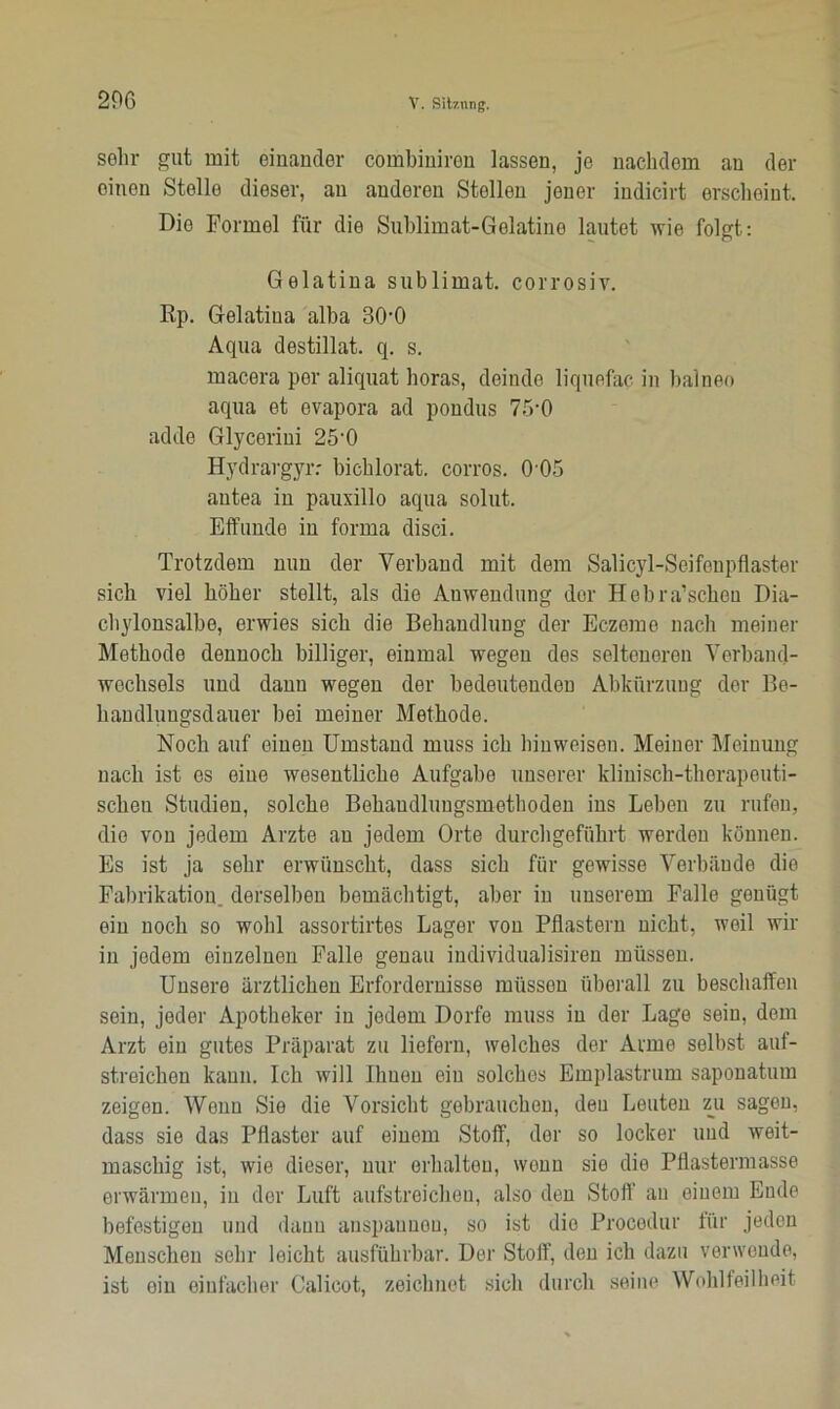 sehr gut mit einander combiniren lassen, je nachdem an der einen Stelle dieser, au anderen Stollen jener indicirt erscheint. Die Formel für die Sublimat-Gelatine lautet wie folgt: Gelatina Sublimat, corrosiv. Rp. Gelatina alba 300 Aqua destillat. q. s. macera per aliquat horas, deinde liquefac in balneo aqua et evapora ad pondus 75-0 adde Glyceriui 25'0 Hydrargyr: bichlorat. corros. 0 05 antea in pauxillo aqua solut. Effunde iu forma disci. Trotzdem nun der Verband mit dem Salicyl-Scifeupflaster sich viel höher stellt, als die Anwendung der Hebra’schou Dia- chylonsalbe, erwies sich die Behandlung der Eczemo nach meiner Methode dennoch billiger, einmal wegen des selteneren Verband- wechsels und dann wegen der bedeutenden Abkürzung der Be- handluugsdauer bei meiner Methode. Noch auf einen Umstand muss ich hinweiseu. Meiner Meinung nach ist es eine wesentliche Aufgabe unserer klinisch-therapeuti- schen Studien, solche Behandlungsmethoden ins Leben zu rufen, die von jedem Arzte an jedem Orte durchgeführt werden können. Es ist ja sehr erwünscht, dass sich für gewisse Verbünde die Fabrikation, derselben bemächtigt, aber in unserem Falle genügt ein noch so wohl assortirtes Lager von Pflastern nicht, weil wir in jedem einzelnen Falle genau individualisiren müssen. Unsere ärztlichen Erfordernisse müssen überall zu beschaffen sein, jeder Apotheker in jedem Dorfe muss in der Lage sein, dem Arzt ein gutes Präparat zu liefern, welches der Arme selbst auf- streichen kann. Ich will Ihnen ein solches Emplastrum sapouatum zeigen. Wenn Sie die Vorsicht gebrauchen, den Leuten zu sagen, dass sie das Pflaster auf einem Stoff, der so locker und weit- maschig ist, wie dieser, nur erhalten, wenn sie die Pflastermasse erwärmen, iu der Luft aufstreichen, also den Stoff au einem Ende befestigen und dann anspaunen, so ist die Procodur für jeden Menschen sehr leicht ausführbar. Der Stoff, den ich dazu verwende, ist ein einfacher Calicot, zeichnet sich durch seine Wohlfeilheit