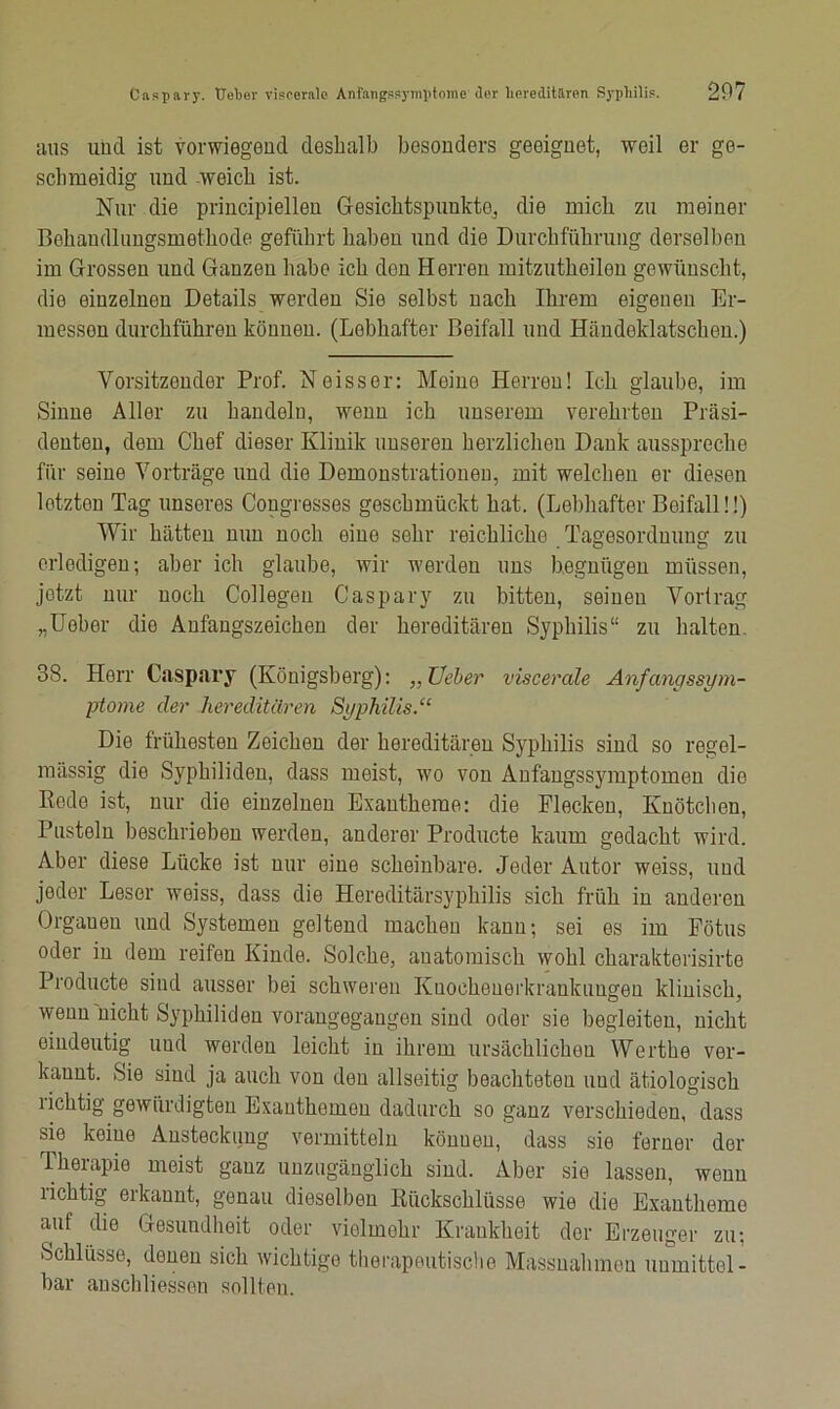 aus und ist vorwiegend deshalb besonders geeignet, weil er ge- schmeidig und weich ist. Nur die principiellen Gesichtspunkte, die mich zu meiner Behandlungsmethode geführt haben und die Durchführung derselben im Grossen und Ganzen habe ich don Herren mitzutheilen gewünscht, die einzelnen Details werden Sie selbst nach Ihrem eigenen Er- messen durchführen können. (Lebhafter Beifall und Händeklatschen.) Vorsitzender Prof. Neisser: Meine Herren! Ich glaube, im Sinne Aller zu handeln, wenn ich unserem verehrten Präsi- denten, dem Chef dieser Klinik unseren herzlichen Dank ausspreche für seine Vorträge und die Demonstrationen, mit welchen er diesen letzten Tag unseres Cougresses geschmückt hat. (Lebhafter Beifall!!) Wir hätten nun noch eine sehr reichliche Tagesordnung zu erledigen; aber ich glaube, wir werden uns begnügen müssen, jetzt nur noch Collegeu Caspary zu bitten, seineu Vortrag „Ueber die Anfangszeichen der hereditären Syphilis“ zu halten. 38. Herr Caspary (Königsberg): „Üeber viscerale Anfangssym- ptome der hereditären Syphilis.“ Die frühesten Zeichen der hereditären Syphilis sind so regel- mässig die Syphiliden, dass meist, wo von Anfangssymptomen die Rede ist, nur die einzelnen Exantheme: die Flecken, Knötchen, Pusteln beschrieben werden, anderer Producte kaum gedacht wird. Aber diese Lücke ist nur eine scheinbare. Jeder Autor weiss, uud jeder Leser weiss, dass die Hereditärsyphilis sich früh in anderen Orgaueu und Systemen geltend machen kann; sei es im Fötus oder in dem reifen Kinde. Solche, anatomisch wohl charakterisirte Producte sind ausser bei schweren Kuocheuerkrankuugen klinisch, wenn nicht Syphiliden vorangegangen sind oder sie begleiten, nicht eindeutig und werden leicht in ihrem ursächlichen Werthe ver- kannt. Sie sind ja auch von den allseitig beachteten und ätiologisch richtig gewürdigten Exanthemen dadurch so ganz verschieden, dass sie keine Ansteckung vermitteln könuen, dass sie ferner der Ikeiapie meist ganz unzugänglich sind. Aber sie lassen, wenn richtig erkannt, genau dieselben Rückschlüsse wie die Exantheme auf die Gesundheit oder vielmehr Krankheit der Erzeuger zu; Schlüsse, denen sich wichtige therapeutische Massnahmen unmittel- bar anschliessen sollten.