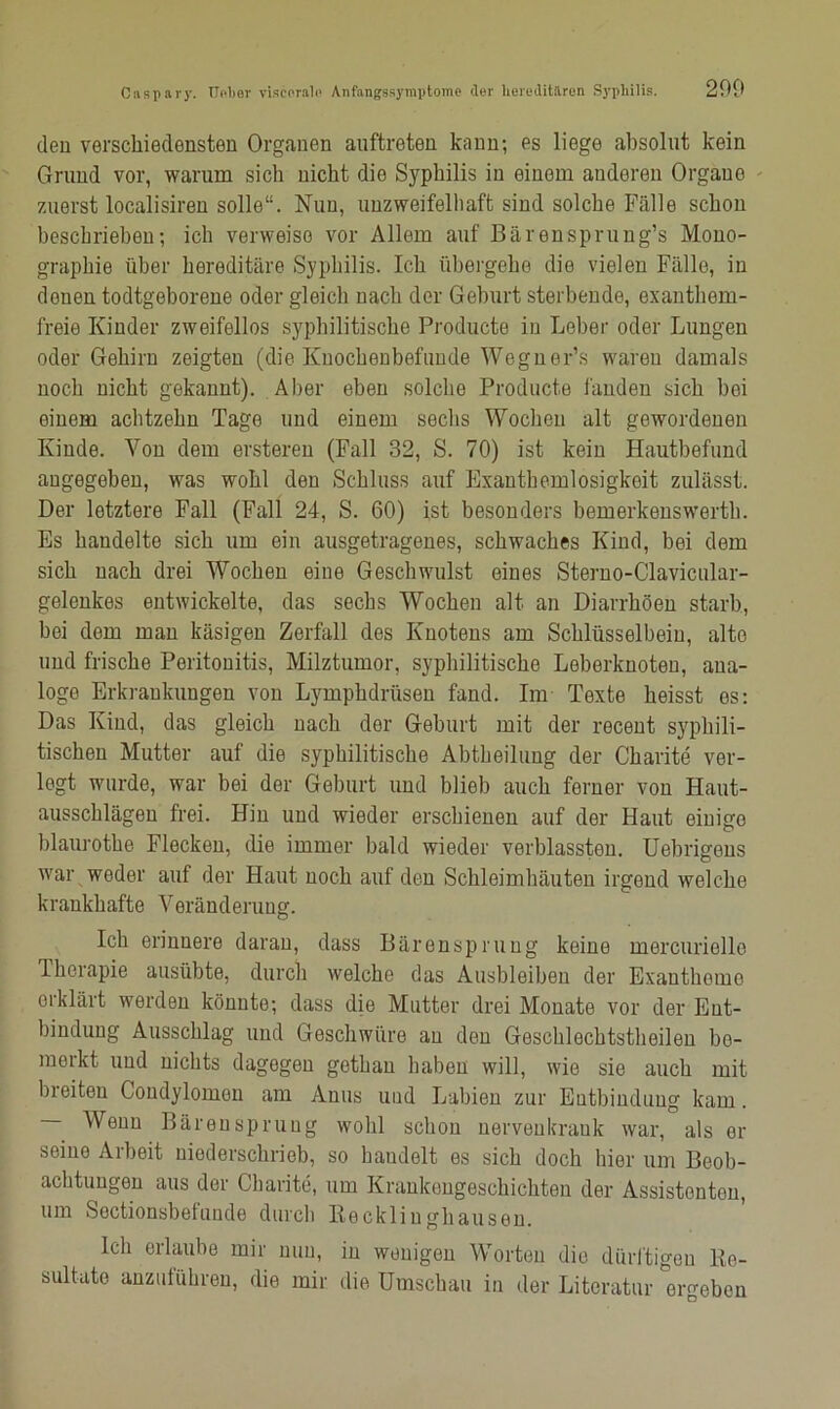 200 den verschiedensten Organen auftreten kann; es liege absolut kein Grund vor, warum sich nicht die Syphilis in einem anderen Organe zuerst localisiren solle“. Nun, unzweifelhaft sind solche Fälle schon beschrieben; ich verweise vor Allem auf Bärensprung’s Mono- graphie über hereditäre Syphilis. Ich übergehe die vielen Fälle, in douen todtgeborene oder gleich nach der Geburt sterbende, exanthem- freie Kinder zweifellos syphilitische Producte in Leber oder Lungen oder Gehirn zeigten (die Knochenbefunde Wegner’s waren damals noch nicht gekannt). Aber eben solche Producte landen sich bei einem achtzehn Tage und einem sechs Wochen alt gewordenen Kinde. Yon dem ersteren (Fall 32, S. 70) ist kein Hautbefund angegeben, was wohl den Schluss auf Exanthemlosigkoit zulässt. Der letztere Fall (Fall 24, S. 60) ist besonders bemerkenswert!). Es handelte sich um ein ausgetragenes, schwaches Kind, bei dem sich nach drei Wochen eine Geschwulst eines Sterno-Clavicular- gelcnkes entwickelte, das sechs Wochen alt an Diarrhöen starb, bei dom man käsigen Zerfall des Knotens am Schlüsselbein, alte und frische Peritonitis, Milztumor, syphilitische Leberknoten, ana- loge Erkrankungen von Lymphdrüsen fand. Im Texte heisst es: Das Kind, das gleich nach der Geburt mit der recent syphili- tischen Mutter auf die syphilitische Abtheilung der Charite ver- legt wurde, war bei der Geburt und blieb auch ferner von Haut- ausschlägen frei. Hin und wieder erschienen auf der Haut einige blaurothe Flecken, die immer bald wieder verblassten. Uebrigens war weder auf der Haut noch auf den Schleimhäuten irgend welche krankhafte Veränderung. Ich erinnere daran, dass Bären Sprung keine mercurielle Therapie ausübte, durch welche das Ausbleiben der Exantbomo erklärt werden könnte; dass die Mutter drei Monate vor der Ent- bindung Ausschlag und Geschwüre au den Geschlechtstheilen bo- meikt und nichts dagegen gothan haben will, wie sie auch mit breiten Condylomen am Anus und Labien zur Eutbinduug kam. Wenn Bärensprung wohl schon nervenkrank war, als ei- serne Arbeit nioderscliriob, so handelt es sich doch hier um Beob- achtungen aus der Charite, um Krankengeschichten der Assistontou, um Sectionsbetuude durch Kecklinghausen. Ich erlaube mir nun, in wenigen Worten die dürftigen Be- sultute anzulühreu, die mir die Umschau in der Literatur ergeben