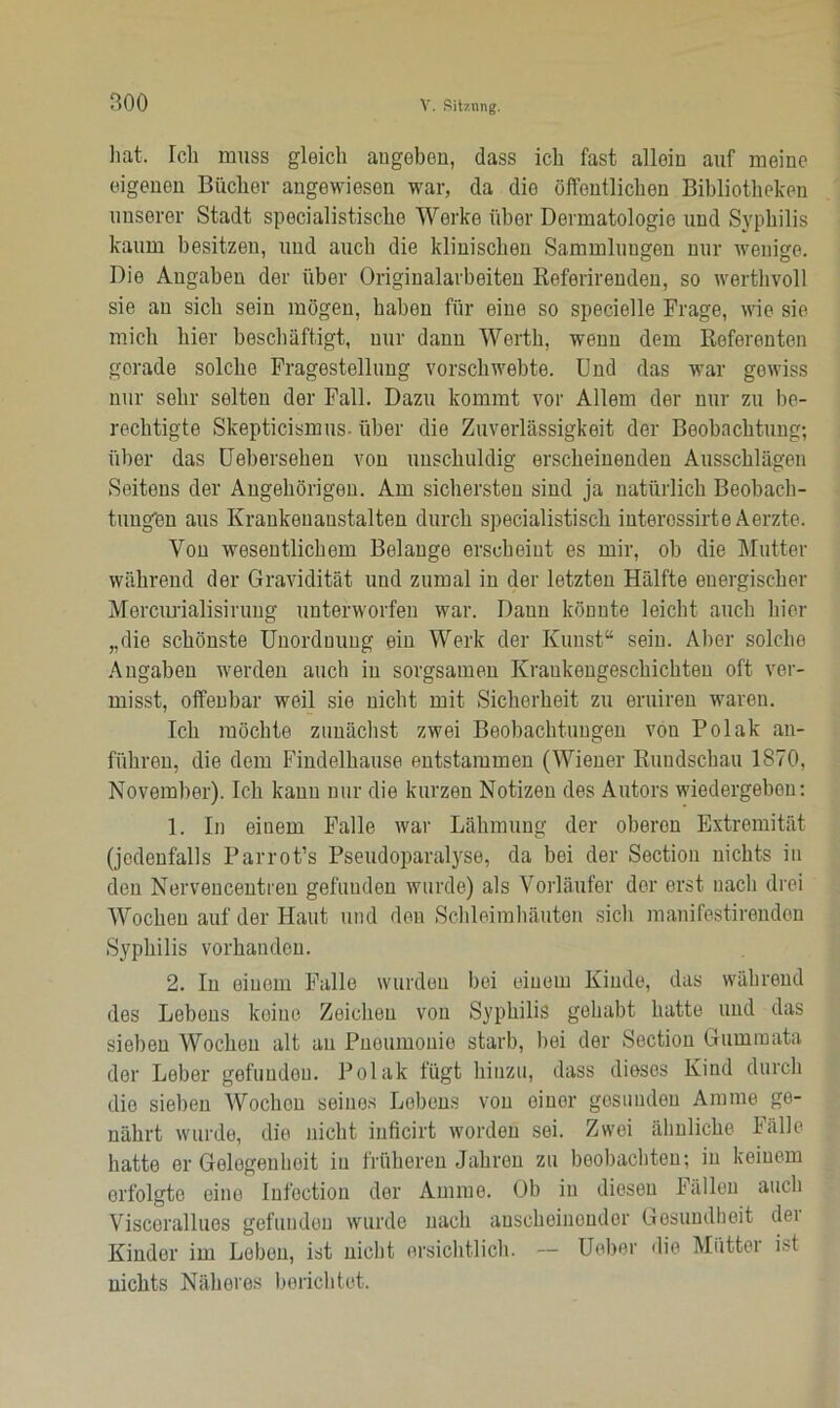 soo hat Ich muss gleich angeben, dass ich fast allein auf meine eigenen Bücher angewiesen war, da die öffentlichen Bibliotheken unserer Stadt specialistische Werke über Dermatologie und Syphilis kaum besitzen, und auch die klinischen Sammlungen nur wenige. Die Angaben der über Originalarbeiten Referirenden, so werthvoll sie an sich sein mögen, haben für eine so specielle Frage, wie sie mich hier beschäftigt, nur dann Werth, wenn dem Referenten gerade solche Fragestellung vorschwebte. Und das war gewiss nur sehr selten der Fall. Dazu kommt vor Allem der nur zu be- rechtigte Skepticismus. über die Zuverlässigkeit der Beobachtung; über das Uebersehen von unschuldig erscheinenden Ausschlägen Seitens der Angehörigen. Am sichersten sind ja natürlich Beobach- tnugön aus Krankenanstalten durch specialistisch interossirte Aerzte. Von wesentlichem Belange erscheint es mir, oh die Mutter während der Gravidität und zumal in der letzten Hälfte energischer Mercurialisirung unterworfen war. Daun könnte leicht auch hier „die schönste Unordnung ein Werk der Kunst“ sein. Aber solche Angaben werden auch in sorgsamen Krankengeschichten oft ver- misst, offenbar weil sie nicht mit Sicherheit zu eruiren waren. Ich möchte zunächst zwei Beobachtungen von Polak an- führen, die dem Findelhause entstammen (Wiener Rundschau 1870, November). Ich kann nur die kurzen Notizen des Autors wiedergeben: 1. In einem Falle war Lähmung der oberen Extremität (jedenfalls Parrot’s Pseudoparalyse, da bei der Section nichts in den Nervencentren gefunden wurde) als Vorläufer der erst nach drei Wochen auf der Haut und den Schleimhäuten sich manifestirenden Syphilis vorhanden. 2. In einem Falle wurden bei einem Kinde, das während des Lehens keine Zeichen von Syphilis gehabt hatte und das sieben Wochen alt an Pneumonie starb, hei der Section Gummata der Leber gefuudou. Polak fügt hinzu, dass dieses Kind durch die sieben Wochon seines Lebens von einer gesunden Amme ge- nährt wurde, die nicht inficirt worden sei. Zwei ähnliche Fälle hatte er Gelegenheit in früheren Jahren zu beobachten; in keinem erfolgte eine Infoction der Amme. Ob in diesen Fällen auch Viscerallues gefunden wurde nach anscheinender Gesundheit dei Kinder im Loben, ist nicht ersichtlich. — Ueber die Mütter ist nichts Näheres berichtet.