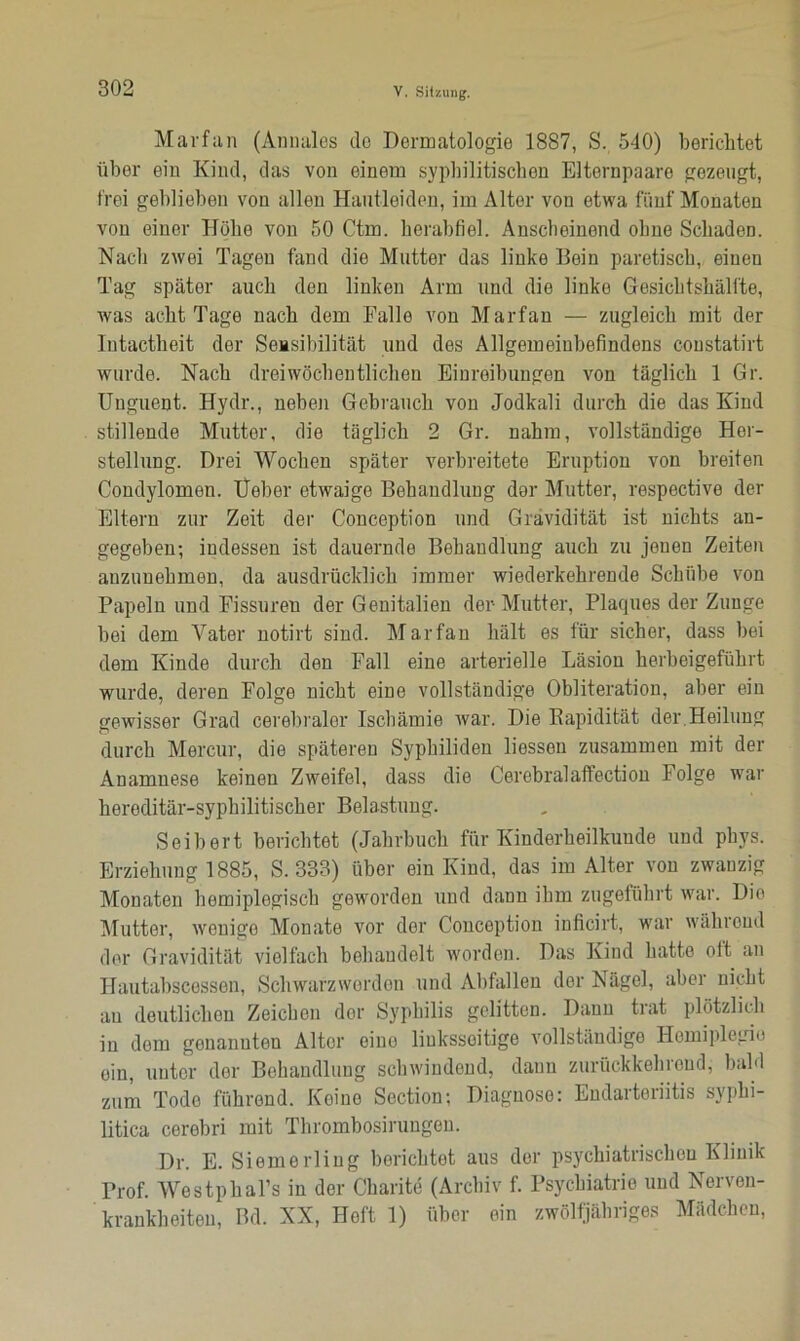 Marfan (Annales do Dormatologie 1887, S. 540) berichtet über ein Kind, das von einem syphilitischen Elternpaare gezeugt, frei geblieben von allen Hautleiden, im Alter von etwa fünf Monaten von einer Höhe von 50 Ctm. herabfiel. Anscheinend ohne Schaden. Nach zwei Tagen fand die Mutter das linke Bein paretisch, einen Tag später auch den linken Arm und die linke Gesichtshälfte, was acht Tage nach dem Falle von Marfan — zugleich mit der lutactheit der Sensibilität und des Allgemeinbefindens coustatirt wurde. Nach dreiwöchentlichen Einreibungen von täglich 1 Gr. Uuguent. Hydr., neben Gebrauch von Jodkali durch die das Kind stillende Mutter, die täglich 2 Gr. nahm, vollständige Her- stellung. Drei Wochen später verbreitete Eruption von breiten Condylomen. Heber etwaige Behandlung der Mutter, respective der Eltern zur Zeit der Conception und Gravidität ist nichts an- gegeben; indessen ist dauernde Behandlung auch zu jenen Zeiten auzuuehmen, da ausdrücklich immer wiederkehrende Schübe von Papeln und Fissuren der Genitalien der Mutter, Plaques der Zunge bei dem Vater notirt sind. Marfan hält es für sicher, dass bei dem Kinde durch den Fall eine arterielle Läsion herbeigeführt wurde, deren Folge nicht eine vollständige Obliteration, aber ein gewisser Grad cerebraler Ischämie war. Die Bapidität der.Heilung durch Mercur, die späteren Syphiliden Hessen zusammen mit der Anamnese keinen Zweifel, dass die Cerebralaffection Folge war hereditär-syphilitischer Belastung. Seih er t berichtet (Jahrbuch für Kinderheilkunde und phys. Erziehung 1885, S. 333) über ein Kind, das im Alter von zwanzig Monaten homiplegisch geworden und dann ihm zugeführt war. Die Mutter, wenige Monate vor der Conception inficirt, war während der Gravidität vielfach behandelt worden. Das Kind hatte oit an Hautabscessen, Schwarzwerden und Abfallen der Nägel, aber nicht au deutlichen Zeichen dor Syphilis gelitten. Dann trat plötzlich in dom genannten Alter eino linksseitige vollständige Hemiplegie oin, unter der Behandlung schwindend, dann zurückkehreud, bald zum Tode führend. Keine Section; Diagnose: Endarteriitis syphi- litica cerebri mit Thrombosirungen. Dr. E. Siemerling berichtet aus der psychiatrischen Klinik Prof. Westphal’s in der Charite (Archiv f. Psychiatrie und Nerven- krankheiten, Bd. XX, Heft 1) über ein zwölfjähriges Mädchen,