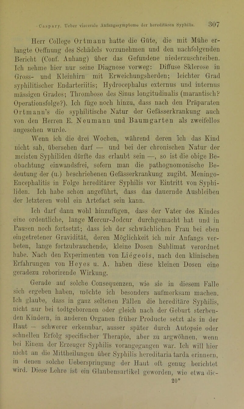 Herr College Ortmann hatte die Güte, die mit Mühe er- langte Oeßhung dos Schädels vorzunehmen und den nachfolgenden Bericht (Couf. Anhang) über das Gefundene niederzuschreiben. Ich nehme hier nur seine Diagnose vorweg: Diffuse Sklerose in Gross- und Kleinhirn mit Erweichungsherden; leichter Grad syphilitischer Endarteriitis; Hydrocephalus oxternus und internus massigen Grades; Thrombose des Sinus lougitudiualis (marantisch? Operatiousfolge?). Ich füge noch hinzu, dass nach den Präparaten Ortmann’s die syphilitischo Natur der Gefässerkrankung auch von den Herren E. Neumann und Baumgarton als zweifellos angesehen wurde. Wenn ich die drei Wochen, während deren icli das Kind nicht sah, übersehen darf — und bei der chronischen Natur der meiston Syphiliden dürfte das erlaubt sein —, so ist die obige Be- obachtung einwandsfrei, soforn man die pathoguomonischo Be- deutung der (u.) beschriebenen Gefässerkrankung zugibt. Meningo- Encephalitis in Folge hereditärer Syphilis vor Eintritt von Syphi- liden. Ich habe schon angeführt, dass das dauernde Ausbleiben der letzteren wohl ein Artofact sein kann. Ich darf dann wohl hinzufügen, dass der Vater des Kindes eine ordentliche, lange Mercur-Jodcur durchgemacht hat und in Pausen noch fortsetzt; dass ich der schwächlichen Frau bei eben oingetretener Gravidität, deren Möglichkeit ich mir Anfangs vor- betou, lange fortzubrauchende, kleine Dosen Sublimat verordnet habe. Nach den Experimenten von Liegeois, nach den klinischen Erfahrungen von Heyes u. A. haben diese kleinen Dosen eine geradezu roborirende Wirkung. Gerade auf solcho Consequenzen, wie sie in diesem Falle sich ergeben haben, möchte ich besonders aufmerksam machen. Ich glaube, dass in ganz seltenen Fällen die hereditäre Syphilis, nicht nur bei todtgeborenen oder gleich nach der Geburt sterben- den Kindern, in anderen Organen früher Producte setzt als in der Haut — schwerer erkennbar, ausser später durch Autopsie oder schnellen Erfolg specifischer Therapie, aber zu argwöhnen, wenn hoi Einem der Erzeuger Syphilis vorangegangen war. Ich will hier nicht au die Mittheilungon über Syphilis hereditaria tarda erinnern, in denen solcho Uoberspringung der Haut oft genug berichtet wird. Diese Lehre ist ein Glaubensartikel geworden, wie etwa dic- 20*