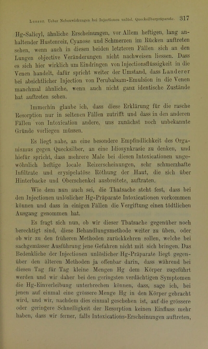 Lossor. Ueber Nebeuwirltungeu toi liijuctioneu uulösl. CJuocksilberpraparate. dl7 Hg-Salicy], ähnliche Erscheinungen, vor Allem heftigen, lang an- haltender Hustenreiz, Cyanose und Schmerzen im Kücken auftreten sehen, wenn auch in diesen beiden letzteren Fällen sich an den Lungen objeetive Veränderungen nicht nachweisen Hessen. Dass es sich liier wirklich um Eindringen von Injectionsfliissigkeit in die Venen handelt, dafür spricht weiter der Umstand, dass Land er er bei absichtlicher Injection von Perubalsam-Emulsion in die Venen manchmal ähnliche, wenn auch nicht ganz identische Zustände hat auftreten sehen. Immerhin glaube ich, dass diese Erklärung für die rasche Kesorption nur in seltenen Fällen zutrifft und dass in den anderen Fällen von Intoxication andere, uns zunächst noch unbekannte Gründe vorliegen müssen. Es liegt nahe, an eine besondere Empfindlichkeit des Orga- nismus gegen Quecksilber, an eine Idiosynkrasie zu denken, und kiefiir spricht, dass mehrere Male bei diesen Intoxicationen unge- wöhnlich heftige locale Reizerscheinungen, sehr schmerzhafte Infiltrate und erysipolatöse Röthung der Haut, die sich über Hinterbacke und Oberschenkel ausbreitete, auftraten. Wie dem mm auch sei, die Tliatsache steht fest, dass bei den Injectionon unlöslicher Hg-Präparate Intoxicationen Vorkommen können und dass in einigen Fällen die Vergiftung einen tödtlichen Ausgang genommen hat. Es fragt sich nun, ob wir dieser Tliatsache gegenüber noch berechtigt sind, diese Behandlungsmethode weiter zu üben, oder ob wir zu den früheren Methoden zurückkehren sollen, welche bei sachgemässer Ausführung jene Gefahren nicht mit sich bringen. Das Bedenkliche der Injectionen unlöslicher Hg-Präparate liegt gegen- über den älteren Methoden ja offenbar darin, dass während bei diesen Tag für Tag kleine Mengen Hg dem Körper zugeführt werden und wir daher bei den geringsten verdächtigen Symptomen die Hg-Einverleibung unterbrechen können, dass, sage ich, bei jenen auf einmal eine grössere Menge Hg in den Körper gebracht wird, und wir, nachdem dies einmal geschehen ist, auf die grössere oder geringere Schnelligkeit der Resorption keinen Einfluss mehr haben, dass wir ferner, falls Intoxications-Erschcinungcn auftreten,