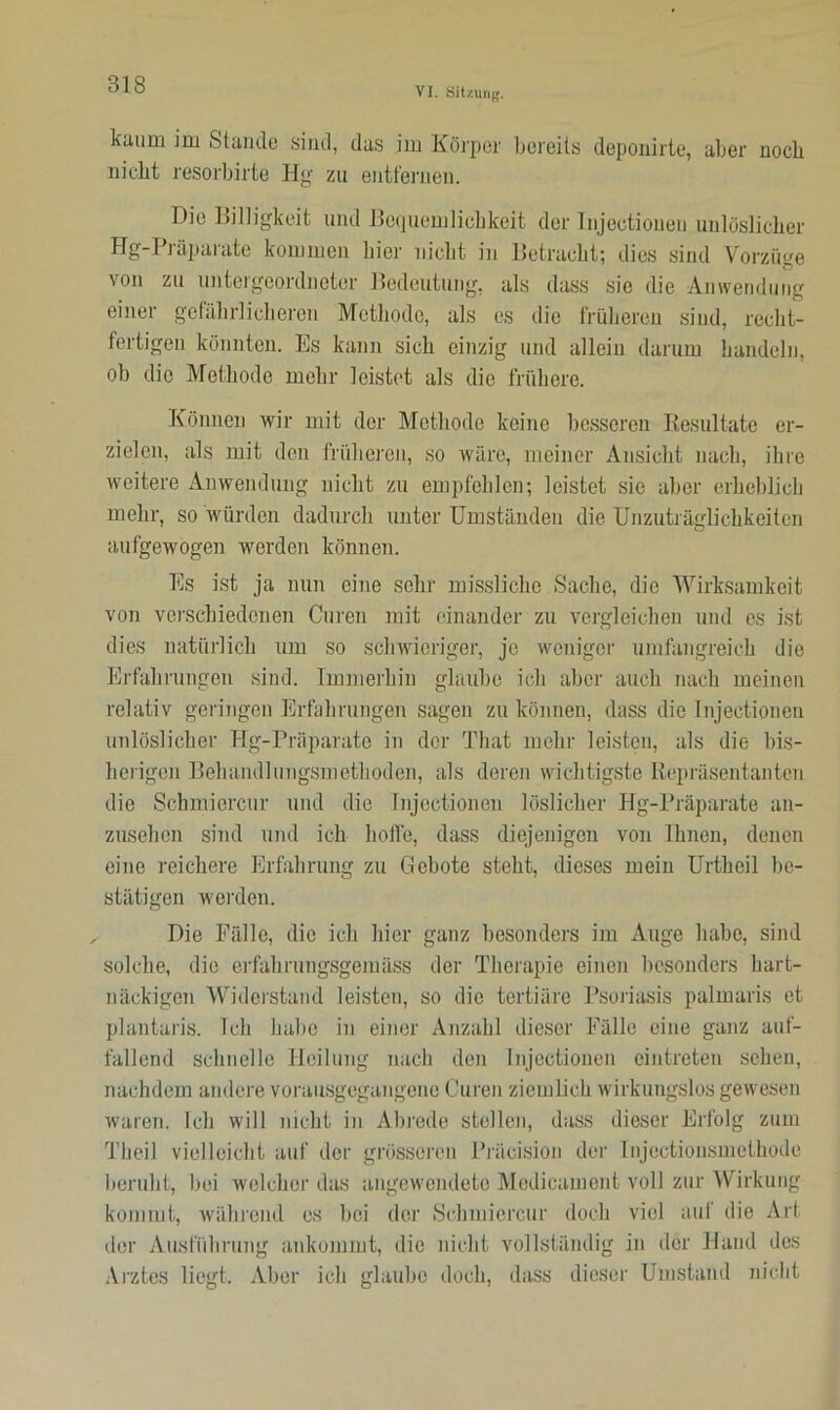 VI. Sitzung. kaum mi Stande sind, das im Körper bereits deponirte, aber noch nicht resorbirte Hg zu entfernen. Die Billigkeit und Bequemlichkeit der Injectioneu unlöslicher Hg-Präparate kommen hier nicht in Betracht; dies sind Vorzüge von zu untergeordneter Bedeutung, als dass sic die Anwendung einer gefährlicheren Methode, als es die früheren sind, recht- fertigen könnten. Es kann sich einzig und allein darum handeln, ob die Methode mehr leistet als die frühere. Können wir mit der Methode keine besseren Resultate er- zielen, als mit den früheren, so wäre, meiner Ansicht nach, ihre weitere Anwendung nicht zu empfehlen; leistet sie aber erheblich mehr, so würden dadurch unter Umständen die Unzuträglichkeiten aufgewogen werden können. Es ist ja nun eine sehr missliche Sache, die Wirksamkeit von verschiedenen Curen mit einander zu vergleichen und es ist dies natürlich um so schwieriger, jo weniger umfangreich die Erfahrungen sind. Immerhin glaube ich aber auch nach meinen relativ geringen Erfahrungen sagen zu können, dass die Injectioneu unlöslicher Hg-Präparate in der That mehr leisten, als die bis- herigen Behandlungsmethoden, als deren wichtigste Repräsentanten die Schmierern' und die Injectioneu löslicher Hg-Präparate an- zusehen sind und ich hoffe, dass diejenigen von Ihnen, denen eine reichere Erfahrung zu Gebote steht, dieses mein Urthcil be- stätigen werden. Die Fälle, die ich hier ganz besonders im Auge habe, sind solche, die erfahrungsgemäss der Therapie einen besonders hart- näckigen Widerstand leisten, so die tertiäre Psoriasis palmaris et plantaris. Ich habe in einer Anzahl dieser Fälle eine ganz auf- fallend schnelle Heilung nach den Injectioneu cintreten sehen, nachdem andere vorausgegangene Curen ziemlich wirkungslos gewesen waren. Ich will nicht in Abrede stellen, dass dieser Erfolg zum Theil vielleicht auf der grösseren Präcision der Injectionsmethode beruht, bei welcher das angewendete Medieament voll zur Wirkung kommt, während es bei der Schmierern- doch viel auf die Art der Ausführung ankommt, die nicht vollständig in der Hand des Arztes liegt. Aber ich glaube doch, dass dieser Umstand nicht