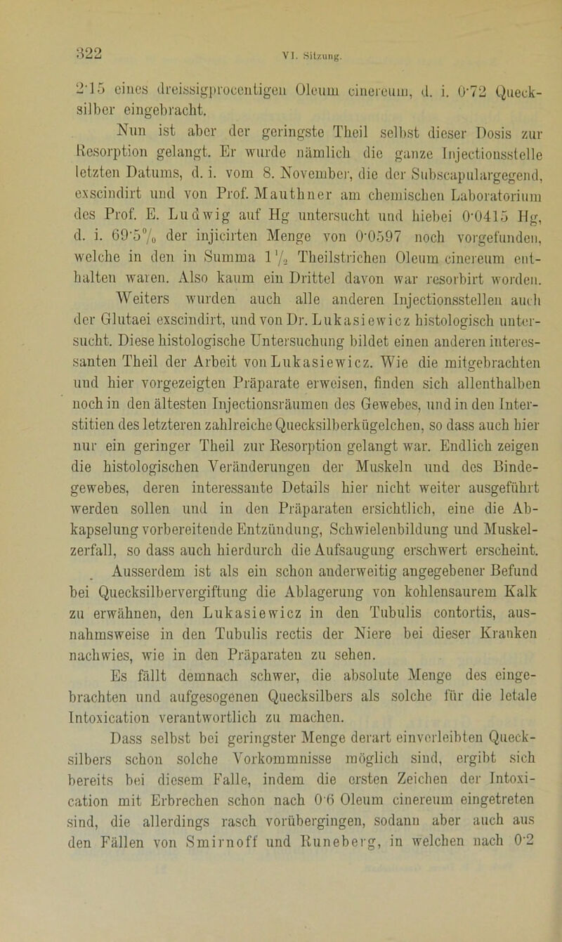 2i5 eines dreissigprocentigen Oleum eineieum, d. i. 072 Queck- silber eingebracht. Nun ist aber der geringste Tbeil selbst dieser Dosis zur Resorption gelangt. Er wurde nämlich die ganze Injectionsstelle letzten Datums, d. i. vom 8. November, die der Subscapulargegend, exscindirt und von Prof. Mauthner am chemischen Laboratorium des Prof. E. Ludwig auf Hg untersucht und hiebei 0-0415 Hg, d. i. 69-5% der injicirten Menge von 0‘0597 noch vorgefunden, welche in den in Summa 1 '/g Theilstrichen Oleum eineieum ent- halten waren. Also kaum ein Drittel davon war resorbirt worden. Weiters wurden auch alle anderen Injectionsstellen auch der Glutaei exscindirt, und von Dr. Lukasiewicz histologisch unter- sucht. Diese histologische Untersuchung bildet einen anderen interes- santen Theil der Arbeit von Lukasiewicz. Wie die mitgebrachten und hier vorgezeigten Präparate erweisen, finden sich allenthalben noch in den ältesten Injectionsräumen des Gewebes, und in den Inter- stitiell des letzteren zahlreiche Quecksilberkügelchen, so dass auch liier nur ein geringer Theil zur Resorption gelangt war. Endlich zeigen die histologischen Veränderungen der Muskeln und des Binde- gewebes, deren interessante Details hier nicht weiter ausgeführt werden sollen und in den Präparaten ersichtlich, eine die Ab- kapselung vorbereitende Entzündung, Schwielenbildung und Muskel- zerfall, so dass auch hierdurch die Aufsaugung erschwert erscheint. Ausserdem ist als ein schon anderweitig angegebener Befund bei Quecksilbervergiftung die Ablagerung von kohlensaurem Kalk zu erwähnen, den Lukasiewicz in den Tubulis contortis, aus- nahmsweise in den Tubulis rectis der Niere bei dieser Kranken nachwies, wie in den Präparaten zu sehen. Es fällt demnach schwer, die absolute Menge des einge- brachten und aufgesogenen Quecksilbers als solche für die letale Intoxication verantwortlich zu machen. Dass selbst bei geringster Menge derart ein verleibten Queck- silbers schon solche Vorkommnisse möglich sind, ergibt sich bereits bei diesem Falle, indem die ersten Zeichen der Intoxi- cation mit Erbrechen schon nach OB Oleum cinereum eingetreten sind, die allerdings rasch vorübergingen, sodann aber auch aus den Fällen von Smirnoff und Runeberg, in welchen nach 0’2