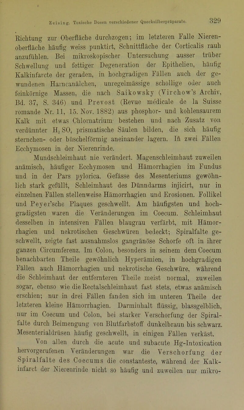 Richtung zur Oberfläche durchzogen; im letzteren Falle Nieren- oberfläche häufig weiss punktirt, Schnittfläche der Corticalis rauh anzufühlen. Bei mikroskopischer Untersuchung ausser trüber Schwellung und fettiger Degeneration der Epithelien, häufig Kalkiufarcto der geraden, in hochgradigen Fällen auch der ge- wundenen Harncanälchen, unregelmässige schollige oder auch feinkörnige Massen, die nach Saikowsky (Virchow’s Archiv, Bd. 37, S. 346) und Prevost (Revue medical e de la Suisse romande Nr. 11, 15. Nov. 1882) aus phosphor- und kohlensaurem Kalk mit etwas Chlornatrium bestehen und nach Zusatz von verdünnter H, SO, prismatische Säulen bilden, die sich häufig Sternchen- oder büschelförmig aneinander lagern, ln zwei Fällen Ecchymosen in der Nierenrinde. Mundschleimhaut nie verändert. Magenschleimhaut zuweilen anämisch, häufiger Ecchymosen und Hämorrhagien im Fundus und in der Pars pylorica. Gefässe des Mesenteriums gewöhn- lich stark gefüllt, Schleimhaut des Dünndarms injicirt, nur in einzelnen Fällen stellenweise Hämorrhagien und Erosionen. Follikel und Peyer’sche Placpies geschwellt. Am häufigsten und hoch- gradigsten waren die Veränderungen im Coecum. Schleimhaut desselben in intensiven Fällen bläugrau verfärbt, mit Hämor- rhagien und nekrotischen Geschwüren bedeckt; Spiralfalte ge- schwellt, zeigte fast ausnahmslos gangränöse Schorfe oft in ihrer ganzen Circumferenz. Im Colon, besonders in seinem dem Coecum benachbarten Theile gewöhnlich Hyperämien, in hochgradigen Fällen auch Hämorrhagien und nekrotische Geschwüre, während die Schleimhaut der entfernteren Theile meist normal, zuweilen sogar, ebenso wie die Rectalschleimhaut fast stets, etwas anämisch erschien; nur in drei Fällen fanden sich im unteren Theile der letzteren kleine Hämorrhagien. Darminhalt flüssig, blassgelblich, nur im Coecum und Colon, bei starker Verschorfung der Spiral- falte durch Beimengung von Blutfarbstoff dunkelbraun bis schwarz. Mesenterialdrüsen häufig geschwellt, in einigen Fällen verkäst. Von allen durch die acute und subacute Hg-Intoxication hervorgerufenen Veränderungen war die Verschorfung der Spiralfalte des Coecums die constanteste, während der Kalk- infarct der Nierenrinde nicht so häufig und zuweilen nur mikro-