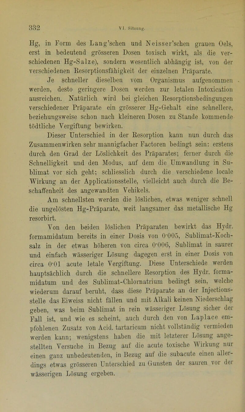 Hg, in Form des Lang’selien und Neisser’schen grauen Oels, erst in bedeutend grösseren Dosen toxisch wirkt, als die ver- schiedenen Hg-Salze), sondern wesentlich abhängig ist, von der verschiedenen Resorptionsfähigkeit der einzelnen Präparate. Je schneller dieselben vom Organismus aufgenommen ■ werden, desto geringere Dosen werden zur letalen Intoxication ausreichen. Natürlich wird bei gleichen Resorptionsbedingungen verschiedener Präparate ein grösserer Hg-Gehalt eine schnellere, beziehungsweise schon nach kleineren Dosen zu Stande kommende tödtlicke Vergiftung bewirken. Dieser Unterschied in der Resorption kann nun durch das Zusammenwirken sehr mannigfacher Factoren bedingt sein: erstens durch den Grad der Löslichkeit des Präparates; ferner durch die Schnelligkeit und den Modus, auf dem die Umwandlung in Su- blimat vor sich geht; schliesslich durch die verschiedene locale Wirkung an der Applicationsstelle, vielleicht auch durch die Be- schaffenheit des angewandten Vehikels. Am schnellsten werden die löslichen, etwas weniger schnell die ungelösten Hg-Präparate, weit langsamer das metallische Hg resorbirt. Von den beiden löslichen Präparaten bewirkt das Hydr. formamidatum bereits in einer Dosis von 0'005, Sublimat-Koch- salz in der etwas höheren von circa 0'006, Sublimat in saurer und einfach wässeriger Lösung dagegen erst in einer Dosis von circa O’Ol acute letale Vergiftung. Diese Unterschiede werden hauptsächlich durch die schnellere Resorption des Hydr. forma- midatum und des Sublimat-Chlornatrium bedingt sein, welche wiederum darauf beruht, dass diese Präparate an der Injections- stelle das Eiweiss nicht fällen und mit Alkali keinen Niederschlag geben, was beim Sublimat in rein wässeriger Lösung sicher dei Fall ist, und wie es scheint, auch durch den von Laplace em- pfohlenen Zusatz von Acid. tartaricum nicht vollständig vermieden werden kann; wenigstens haben die mit letzterer Lösung ange- stellten Versuche in Bezug auf die acute toxische Wirkung nur einen ganz unbedeutenden, in Bezug auf die subacute einen allei- dings etwas grösseren Unterschied zu Gunsten der sauren voi dei wässerigen Lösung ergeben.