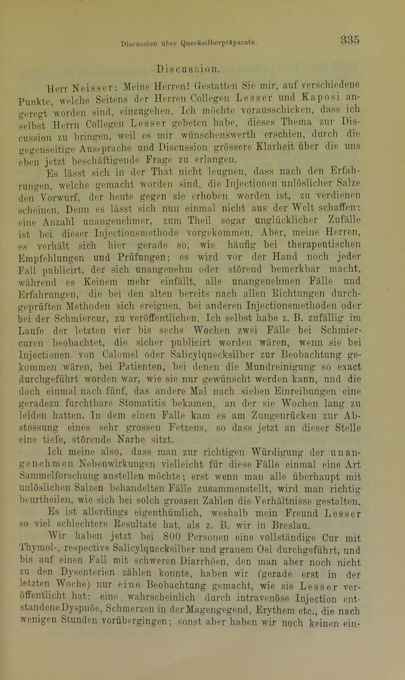 Discusuion. Herr Neisser: Meine Herren! Gestatten Sie mir, auf verschiedene Punkte, welche Seitens der Herren Collegen Lesscr und Kaposi an- geregt worden sind, einzugehen. Ich möchte vorausschicken, dass ich seihst Herrn Collegen Lesser gebeten habe, dieses Thema zur Dis- cussion zu bringen, weil es mir wünschenswerte erschien, durch die gegenseitige Ausspräche und Discussion grössere Klarheit über die uns eben jetzt beschäftigende Frage zu erlangen. Es lässt sich in der Tliat nicht leugnen, dass nach den Erfah- rungen, welche gemacht worden sind, die Injectionen unlöslicher Salze den Vorwurf, der heute gegen sie erhoben worden ist, zu verdienen scheinen. Denn es lässt sich nun einmal nicht aus der Welt schaffen: eine Anzahl unangenehmer, zum Theil sogar unglücklicher Zufälle ist bei dieser Injoctionsmethode vorgekommen. Aber, meine Herren, es verhält sich hier gerade so, wie häufig bei therapeutischen Empfehlungen und Prüfungen; es wird vor der Hand noch jeder Fall publicirt, der sich unangenehm oder störend bemerkbar macht, während es Keinem mehr einfällt, alle unangenehmen Fälle und Erfahrungen, die bei den alten bereits nach allen Richtungen durch- geprüften Methoden sich ereignen, bei anderen Injectionsmetlioden oder bei der Schmiercur, zu veröffentlichen. Ich selbst habe z. B. zufällig im Laufe der letzten vier bis sechs Wochen zwei Fälle bei Sclimier- curen beobachtet, die sicher publicirt worden wären, wenn sie bei Injectionen von Calomel oder Salicylquecksilber zur Beobachtung ge- kommen wären, bei Patienten, bei denen die Mundreinigung so exact durchgeführt worden war, wie sie nur gewünscht werden kann, und die doch einmal nach fünf, das andere Mal nach sieben Einreibungen eine geradezu furchtbare Stomatitis bekamen, an der sie Wochen lang zu leiden hatten. In dem einen Falle kam es am Zungenrücken zur Ab- stossung eines sehr grossen Fetzens, so dass jetzt an dieser Stelle eine tiefe, störende Narbe sitzt. Ich meine also, dass man zur richtigen Würdigung der unan- genehmen Nebenwirkungen vielleicht für diese Fälle einmal eine Art Sammelforschung anstellen möchte; erst wenn man alle überhaupt mit unlöslichen Salzen behandelten Fälle zusammenstellt, wird man richtig beurtheilen, wie sich bei solch grossen Zahlen die Verhältnisse gestalten. Es ist allerdings eigenthümlich, weshalb mein Freund Lesser so viel schlechtere Resultate hat, als z. B. wir in Breslau. Wir haben jetzt bei 800 Personen eine vollständige Cur mit Thymol-, respective Salicylquecksilber und grauem Oel durchgeführt, und bis auf einen Fall mit schweren Diarrhöen, den man aber noch nicht zu den Dysenterien zählen konnte, haben wir (gerade erst in der letzten Woche) nur eine Beobachtung gemacht, wie sie Lesser ver- öffentlicht hat: eine wahrscheinlich durch intravenöse Injection ent- standene Dyspnoe, Schmerzen in der Magengegend, Erythem etc., die nach wenigen Stunden vorübergingen; sonst aber haben wir noch keinen ein-