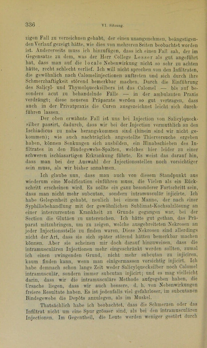 zigon Fall zu verzeichnen gehabt, der einen unangenehmen, beängstigen- den Verlauf gezeigt hätte, wie dies von mehreren Seiten beobachtet worden ist. Andererseits muss ich hinzufügen, dass ich einen Fall sah, der im Gegensätze zu dem, was der Herr College Lesser als gut angeführt hat, dass man auf die 1 ocale Nebenwirkung nicht so sehr zu achten hätte, recht schlecht verlief. Ich will nicht sprechen von den Infiltraten, die gewöhnlich nach Calomelinjectionen auftreten und sich durch ihre Schmerzhaftigkeit störend bemerkbar machen. Durch die Einführung des Salicyl- und Thymolquecksilbers ist das Calomel — bis auf be- sonders acut zu behandelnde Fälle — in der ambulanten Praxis verdrängt; diese neueren Präparate werden so gut vertragen, dass auch in der Privatpraxis die Curen ausgezeichnet leicht sich durch- führen lassen. Der oben erwähnte Fall ist uns bei Injection von Salicylqueck- silber passirt, dadurch, dass wir bei der Injection vermuthlich an den Ischiadicus zu nahe herangekommen sind (hinein sind wir nicht ge- kommen); wie auch nachträglich angestellte Thierversuche ergeben haben, können Senkungen sich ausbilden, ein Hinabschieben des In- filtrates in den Bindegewebs-Spalten, welches hier leider zu einer schweren ischiasartigen Erkrankung führte. Es weist das darauf hin, dass man bei der Auswahl der Injectionsstellen noch vorsichtiger sein muss, als wir bisher annahmen. Ich glaube nun, dass man auch von diesem Standpunkt aus wiederum eine Modification einführen muss, die Vielen als ein Rück- schritt erscheinen wird. Es sollte ein ganz besonderer Fortschritt sein, dass man nicht mehr subcutan, sondern intramusculär injicirte. Ich habe Gelegenheit gehabt, neulich bei einem Manne, der nach einer Syphilisbehandlung mit der gewöhnlichen Sublimat-Kochsalzlösung an einer intercurrenten Krankheit zu Grunde gegangen war, bei der Section die Glutäen zu untersuchen. Ich hätte gut gethan, das Prä- parat mitzubringen, um zu zeigen, welche ausgebreiteten Nekrosen an jeder Injectionsstelle zu finden waren. Diese Nekrosen sind allerdings nicht der Art, dass sie sich später störend hätten bemerkbar machen können. Aber sie scheinen mir doch darauf hinzuweisen, dass die intramusculären Injectionen mehr eingeschränkt werden sollten, zumal ich einen zwingenden Grund, nicht mehr subcutan zu injiciren, kaum finden kann, wenn man einigermassen vorsichtig injicirt. Ich habe demnach schon lange Zeit weder Salicylquecksilber noch Calomel intramusculär, sondern immer subcutan injicirt; und es mag vielleicht darin, dass wir die intramusculäre Methode aufgegeben haben, die Ursache liegen, dass wir auch bessere, d. h. von Nebenwirkungen freiere Resultate haben. Es ist jedenfalls viel gefahrloser, im subcutanen Bindegewebe die Depots anzulegen, als im Muskel. Thatsächlicli habe ich beobachtet, dass die Schmerzen oder das Infiltrat nicht um eine Spur grösser sind, als bei den intramusculären Injectionen. Im Gegentheil, die Leute wrerden weniger gestört durch