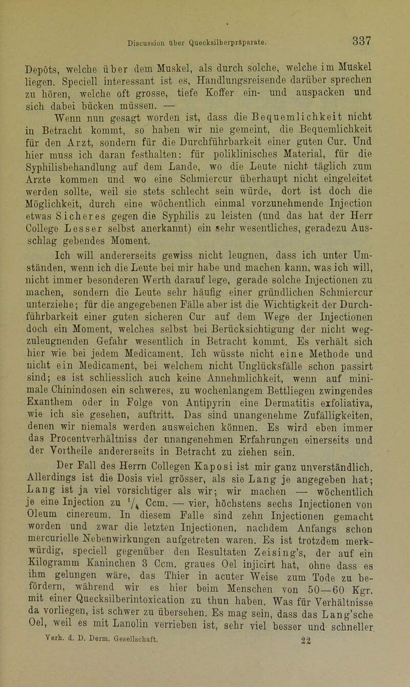 Depots, wolcho über dem Muskel, als durch solche, welche im Muskel liegen. Speciell interessant ist es, Handlungsreisende darüber sprechen zu hören, welche oft grosse, tiefe Koffer ein- und auspacken und sich dabei bücken müssen. — Wenn nun gesagt worden ist, dass die Bequemlichkeit nicht in Betracht kommt, so haben wir nie gemeint, die Bequemlichkeit für den Arzt, sondern für die Durchführbarkeit einer guten Cur. Und hier muss ich daran festhalten: für poliklinisches Material, für die Syphilisbehandlung auf dem Lande, wo die Leute nicht täglich zum Arzto kommen und wo eine Sclimiercur überhaupt nicht eingeleitet werden sollte, weil sie stets schlecht sein würde, dort ist doch die Möglichkeit, durch eine wöchentlich einmal vorzunehmendo Injection etwas Sicheres gegen die Syphilis zu leisten (und das hat der Herr College Lesser selbst anerkannt) ein sehr wesentliches, geradezu Aus- schlag gebendes Moment. Ich will andererseits gewiss nicht leugnen, dass ich unter Um- ständen, wenn ich die Leute bei mir habe und machen kann, was ich will, nicht immer besonderen Werth darauf lege, gerade solche Injectionen zu machen, sondern die Leute sehr häufig einer gründlichen Schmiercur unterziehe; für die angegebenen Fälle aber ist die Wichtigkeit der Durch- führbarkeit einer guten sicheren Cur auf dem Wege der Injectionen doch ein Moment, welches selbst bei Berücksichtigung der nicht weg- zuleugnenden Gefahr wesentlich in Betracht kommt. Es verhält sich hier wie bei jedem Medicament. Ich wüsste nicht eine Methode und nicht ein Medicament, bei welchem nicht Unglücksfälle schon passirt sind; es ist schliesslich auch keine Annehmlichkeit, wenn auf mini- male Chinindosen ein schweres, zu wochenlangem Bettliegen zwingendes Exanthem oder in Folge von Antipyrin eine Dermatitis exfoliativa, wie ich sie gesehen, auftritt. Das sind unangenehme Zufälligkeiten, denen wir niemals werden ausweichen können. Es wird eben immer das Procentverhältniss der unangenehmen Erfahrungen einerseits und der Yortheile andererseits in Betracht zu ziehen sein. Der Fall des Herrn Collegen Kaposi ist mir ganz unverständlich. Allerdings ist die Dosis viel grösser, als sie Lang je angegeben hat; Lang ist ja viel vorsichtiger als wir; wir machen — wöchentlich je eine Injection zu '/4 Ccm. — vier, höchstens sechs Injectionen von Oleum cinereum. In diesem Falle sind zehn Injectionen gemacht worden und zwar die letzten Injectionen, nachdem Anfangs schon mercurielle Nebenwirkungen aufgetreten waren. Es ist trotzdem merk- würdig, speciell gegenüber den Resultaten Zeising’s, der auf ein Kilogramm Kaninchen 3 Ccm. graues Oel injicirt hat, ohne dass es ihm gelungen wäre, das Thier in acuter Weise zum Tode zu be- fördern, während wir es hier beim Menschen von 50—60 Kgr. mit einer Quecksilberintoxication zu thun haben. Was für Verhältnisse da voiliegen, ist schwer zu übersehen. Es mag sein, dass das Lang’sche Oel, weil es mit Lanolin verrieben ist, sehr viel besser und schneller Verb. d. D. Denn. Gesellschaft. 22