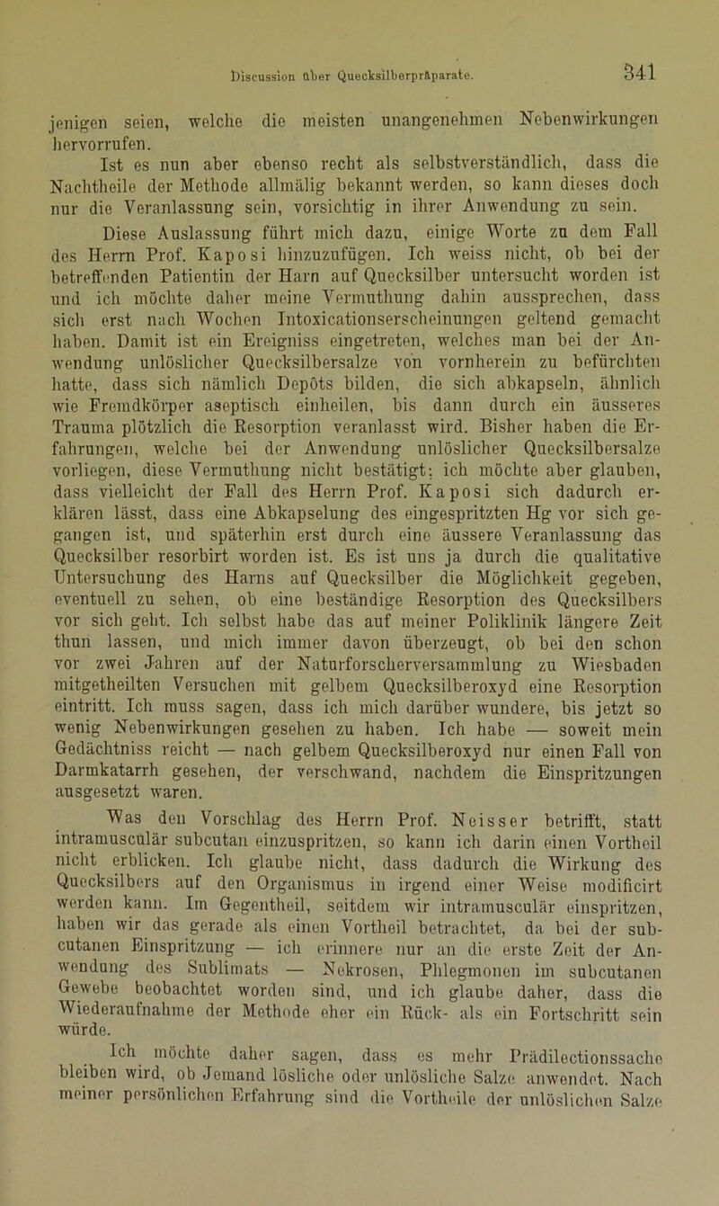 541 jenigen seien, welche die meisten unangenehmen Nebenwirkungen hervorrufen. Ist es nun aber ebenso recht als selbstverständlich, dass die Nachtheile der Methode allmälig bekannt werden, so kann dieses doch nur die Veranlassung sein, vorsichtig in ihrer Anwendung zu sein. Diese Auslassung führt mich dazu, einige Worte zu dem Fall des Herrn Prof. Kaposi hinzuzufügen. Ich weiss nicht, ob bei der betreffenden Patientin der Harn auf Quecksilber untersucht worden ist und ich möchte daher meine Vermuthung dahin aussprechen, dass sich erst nach Wochen Intoxicationserscheinungen geltend gemacht haben. Damit ist ein Ereigniss eingetreten, welches man bei der An- wendung unlöslicher Quecksilbersalze von vornherein zu befürchten hatte, dass sich nämlich Depots bilden, die sich abkapseln, ähnlich wie Fremdkörper aseptisch einheilen, bis dann durch ein äusseres Trauma plötzlich die Resorption veranlasst wird. Bisher haben die Er- fahrungen, welche bei der Anwendung unlöslicher Quecksilbersalzo vorliegen, diese Vermuthung nicht bestätigt: ich möchte aber glauben, dass vielleicht der Fall des Herrn Prof. Kaposi sich dadurch er- klären lässt, dass eine Abkapselung des eingespritzten Hg vor sich ge- gangen ist, und späterhin erst durch eine äussere Veranlassung das Quecksilber resorbirt worden ist. Es ist uns ja durch die qualitative Untersuchung des Harns auf Quecksilber die Möglichkeit gegeben, eventuell zu sehen, ob eine beständige Resorption des Quecksilbers vor sich geht. Ich selbst habe das auf meiner Poliklinik längere Zeit thun lassen, und mich immer davon überzeugt, ob bei den schon vor zwei Jahren auf der Naturforscherversammlung zu Wiesbaden mitgetheilten Versuchen mit gelbem Quecksilberoxyd eine Resorption eintritt. Ich muss sagen, dass ich mich darüber wundere, bis jetzt so wenig Nebenwirkungen gesehen zu haben. Ich habe — soweit mein Gedächtniss reicht — nach gelbem Quecksilberoxyd nur einen Fall von Darmkatarrh gesehen, der verschwand, nachdem die Einspritzungen ausgesetzt waren. Was den Vorschlag des Herrn Prof. Neisser betrifft, statt intramusculär subcutan einzuspritzen, so kann ich darin einen Vortheil nicht erblicken. Ich glaube nicht, dass dadurch die Wirkung des Quecksilbers auf den Organismus in irgend einer Weise modificirt werden kann. Im Gegentheil, seitdem wir intramusculär einspritzen, haben wir das gerade als einen Vortheil betrachtet, da bei der sub- cutanen Einspritzung — ich erinnere nur an die erste Zeit der An- wendung des Sublimats — Nekrosen, Phlegmonen im subcutanen Gewebe beobachtet worden sind, und ich glaube daher, dass die Wiederaufnahme der Methode eher ein Rück- als ein Fortschritt sein würde. Ich möchte daher sagen, dass es mehr Prädilectionssache bleiben wird, ob Jemand lösliche oder unlösliche Salze anwendet. Nach meiner persönlichen Erfahrung sind die Vortheile der unlöslichen Salze