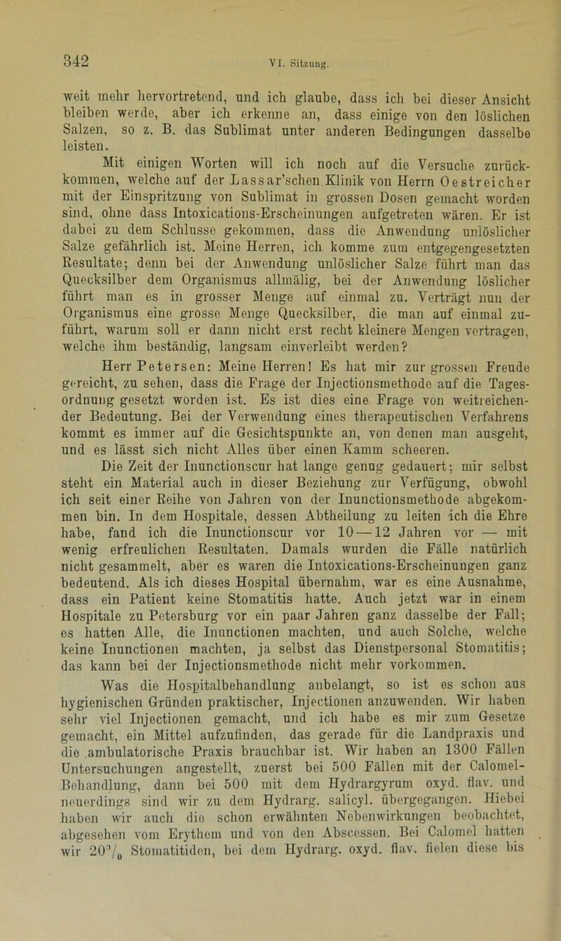 weit mehr hervortretend, und ich glaube, dass icli bei dieser Ansicht bleiben werde, aber ich erkenne an, dass einige von den löslichen Salzen, so z. B. das Sublimat unter anderen Bedingungen dasselbe leisten. Mit einigen Worten will ich noch auf die Versuche zurück- kommen, welche auf der Lassar’schen Klinik von Herrn Oestreicher mit der Einspritzung von Sublimat in grossen Dosen gemacht worden sind, ohne dass Intoxications-Erscheinungen aufgetreten wären. Er ist dabei zu dem Schlüsse gekommen, dass die Anwendung unlöslicher Salze gefährlich ist. Meine Herren, ich komme zum entgegengesetzten Resultate; denn bei der Anwendung unlöslicher Salze führt man das Quecksilber dem Organismus allmälig, bei der Anwendung löslicher führt man es in grosser Menge auf einmal zu. Verträgt nun der Organismus eine grosse Menge Quecksilber, die man auf einmal zu- führt, warum soll er dann nicht erst recht kleinere Mengen vertragen, welche ihm beständig, langsam einverleibt werden? Herr Petersen: Meine Herren! Es hat mir zur grossen Freude gereicht, zu sehen, dass die Frage der Injectionsmethode auf die Tages- ordnung gesetzt worden ist. Es ist dies eine Frage von weitreichen- der Bedeutung. Bei der Verwendung eines therapeutischen Verfahrens kommt es immer auf die Gesichtspunkte an, von denen man ausgeht, und es lässt sich nicht Alles über einen Kamm scheeren. Die Zeit der Iuunctionscur hat lange genug gedauert; mir selbst steht ein Material auch in dieser Beziehung zur Verfügung, obwohl ich seit einer Reihe von Jahren von der Inunctionsmethode abgekom- men bin. In dem Hospitale, dessen Abtheilung zu leiten ich die Ehre habe, fand ich die Inunctionscur vor 10 —12 Jahren vor — mit wenig erfreulichen Resultaten. Damals wurden die Fälle natürlich nicht gesammelt, aber es waren die Intoxications-Erscheinungen ganz bedeutend. Als ich dieses Hospital übernahm, war es eine Ausnahme, dass ein Patient keine Stomatitis hatte. Auch jetzt war in einem Hospitale zu Petersburg vor ein paar Jahren ganz dasselbe der Fall; cs hatten Alle, die Inunctionen machten, und auch Solche, welche keine Inunctionen machten, ja selbst das Dienstpersonal Stomatitis; das kann bei der Injectionsmethode nicht mehr Vorkommen. Was die Hospitalbehandlung anbelangt, so ist es schon aus hygienischen Gründen praktischer, Injectionen anzuwenden. Wir haben sehr viel Injectionen gemacht, und ich habe es mir zum Gesetze gemacht, ein Mittel aufzufinden, das gerade für die Landpraxis und die ambulatorische Praxis brauchbar ist. Wir haben an 1300 Fällen Untersuchungen angestellt, zuerst bei 500 Fällen mit der Calomel- Behandlung, dann bei 500 mit dem Hydrargyrum oxyd. flav. und neuerdings sind wir zu dem Hydrarg. salicyl. übergegangen. Hiebei haben wir auch die schon erwähnten Nebenwirkungen beobachtet, abgesehen vom Erythem und von den Abscessen. Bei Calomol hatten wir 20°/o Stomatitidon, bei dem Hydrarg. oxyd. flav. fielen diese bis