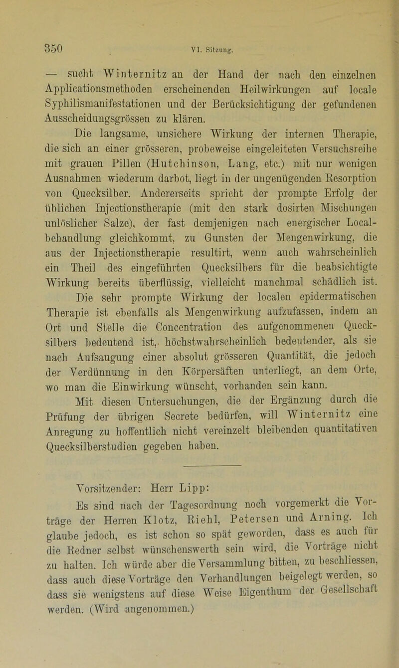 — sucht Winternitz an der Hand der nach den einzelnen Applicationsmethoden erscheinenden Heilwirkungen auf locale Syphilismanifestationen und der Berücksichtigung der gefundenen Ausscheidungsgrössen zu klären. Die langsame, unsichere Wirkung der internen Therapie, die sich an einer grösseren, probeweise eingeleiteten Versuchsreihe mit grauen Pillen (Hutchinson, Lang, etc.) mit nur wenigen Ausnahmen wiederum darbot, liegt in der ungenügenden Resorption von Quecksilber. Andererseits spricht der prompte Erfolg der üblichen Injectionstherapie (mit den stark dosirten Mischungen unlöslicher Salze), der fast demjenigen nach energischer Local- behandlung gleichkommt, zu Gunsten der Mengenwirkung, die aus der Injectionstherapie resultirt, wenn auch wahrscheinlich ein Theil des eingeführten Quecksilbers für die beabsichtigte Wirkung bereits überflüssig, vielleicht manchmal schädlich ist. Die sehr prompte Wirkung der localen epidermatischen Therapie ist ebenfalls als Mengenwirkung aufzufassen, indem an Ort und Stelle die Concentration des aufgenommenen Queck- silbers bedeutend ist,, höchstwahrscheinlich bedeutender, als sie nach Aufsaugung einer absolut grösseren Quantität, die jedoch der Verdünnung in den Körpersäften unterliegt, an dem Orte, wo man die Einwirkung wünscht, vorhanden sein kann. Mit diesen Untersuchungen, die der Ergänzung durch die Prüfung der übrigen Secrete bedürfen, will Winternitz eine Anregung zu hoffentlich nicht vereinzelt bleibenden quantitativen Quecksilberstudien gegeben haben. Vorsitzender: Herr Li pp: Es sind nach der Tagesordnung noch vorgemerkt die Vor- träge der Herren Klotz, Riehl, Petersen und Arning. Ich glaube jedoch, es ist schon so spät geworden, dass es auch fiu die Redner selbst wünschenswerth sein wird, die Vorträge nicht zu halten. Ich würde aber die Versammlung bitten, zu beschliessen, dass auch diese Vorträge den Verhandlungen beigelegt weiden, so dass sie wenigstens auf diese Weise Eigenthum der Gesellschaft werden. (Wird angenommen.)