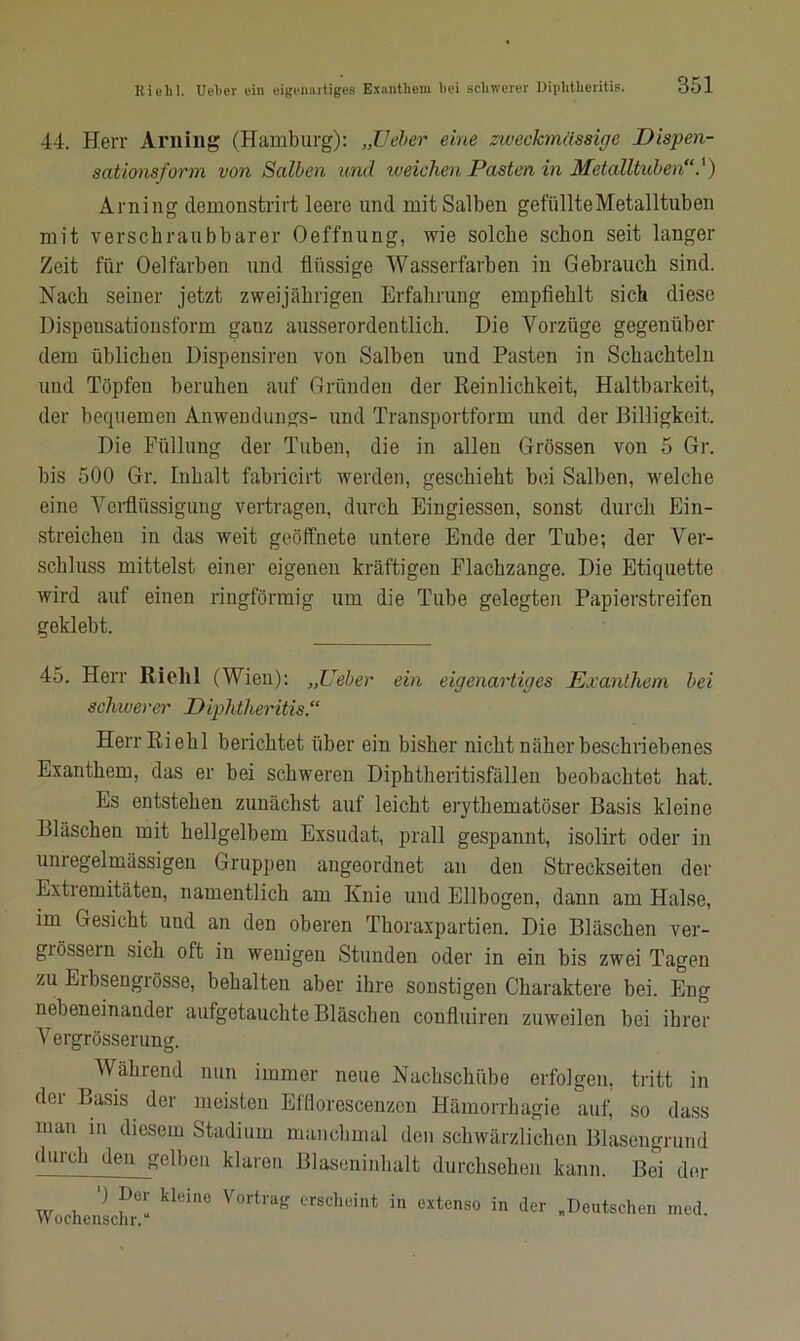 44. Herr Arning (Hamburg): „Ueber eine zweckmässige Dispen- sationsform von Salben und weichen Pasten in Metalltuben“.') Arning clemonstrirt leere und mit Salben gefiillteMetalltuben mit verschraubbarer Oeffnung, wie solche schon seit langer Zeit für Oelfarben und flüssige Wasserfarben in Gebrauch sind. Nach seiner jetzt zweijährigen Erfahrung empfiehlt sich diese Dispeusationsform ganz ausserordentlich. Die Vorzüge gegenüber dem üblichen Dispensiren von Salben und Pasten in Schachteln und Töpfen beruhen auf Gründen der Reinlichkeit, Haltbarkeit, der bequemen Anwendungs- und Transportform und der Billigkeit. Die Füllung der Tuben, die in allen Grössen von 5 Gr. bis 500 Gr. Inhalt fabricirt werden, geschieht bei Salben, welche eine Verflüssigung vertragen, durch Eingiessen, sonst durch Ein- streicheu in das weit geöffnete untere Ende der Tube; der Ver- schluss mittelst einer eigenen kräftigen Flachzange. Die Etiquette wird auf einen ringförmig um die Tube gelegten Papierstreifen geklebt. 45. Herr Riehl (Wien): „Ueber ein eigenartiges Exanthem bei schwerer Diphtheritis.“ Herr Riehl berichtet über ein bisher nicht näher beschriebenes Exanthem, das er bei schweren Diphtheritisfäl 1 en beobachtet hat. Es entstehen zunächst auf leicht erythematöser Basis kleine Bläschen mit hellgelbem Exsudat, prall gespannt, isolirt oder in unregelmässigen Gruppen angeordnet an den Streckseiten der Extiemitäten, namentlich am Ixnie und Ellbogen, dann am Halse, im Gesicht und an den oberen Thoraxpartien. Die Bläschen ver- giössein sich oft in wenigen Stunden oder in ein bis zwei Tagen zu Eibsengrösse, behalten aber ihre sonstigen Charaktere bei. Eng nebeneinander aufgetauchte Bläschen confluiren zuweilen bei ihrer Vergrösserung. Während nun immer neue Nachschübe erfolgen, tritt in dei Basis der meisten EfHorescenzen Hämorrhagie auf, so dass man in diesem Stadium manchmal den schwärzlichen Blasengrund durch den gelben klaren Blaseninhalt durchsehen kann. Bei der xv v. klCin° V0rtrag crscheint i» extenso in der „Deutschen med.