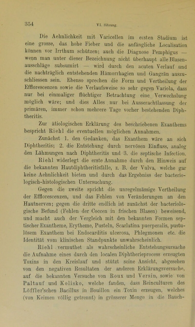 Die Aehnlichkeit mit Varicellen im eisten Stadium ist eine grosse, das hohe Fieber und die anfängliche Localisation können vor Irrthum schützen; auch die Diagnose Pemphigus — wenn man unter dieser Bezeichnung nicht überhaupt alle Blasen- ausschläge subsumirt — wird durch den acuten Verlauf und die nachträglich entstehenden Hämorrhagien und Gangrän auszu- schliessen sein. Ebenso sprechen die Form und Vertheilung der Efflorescenzen sowie die Verlaufs weise so sehr gegen Variola, dass nur bei einmaliger flüchtiger Betrachtung eine Verwechslung möglich wäre; und dies Alles nur bei Ausserachtlassung der primären, immer schon mehrere Tage vorher bestehenden Diph- theritis. Zur ätiologischen Erklärung des beschriebenen Exanthems bespricht Riehl die eventuellen möglichen Annahmen. Zunächst 1. den Gedanken, das Exanthem wäre an sich Diphtheritis; 2. die Entstehung durch nervösen Einfluss, analog den Lähmungen nach Diphtheritis und 3. die septische Infection. Riehl widerlegt die erste Annahme durch den Hinweis auf die bekannten Hautdipktkeritisfälle, z. B. der Vulva, welche gar keine Aehnlichkeit bieten und durch das Ergebniss der bacterio- logisch-histologischen Untersuchung. Gegen die zweite spricht die unregelmässige Vertheilung der Efflorescenzen, und das Fehlen von Veränderungen an den Hautnerven; gegen die dritte endlich ist zunächst der bacteriolo- gische Befund (Fehlen der Coccen in frischen Blasen) beweisend, und macht auch der Vergleich mit den bekannten Formen sep- tischer Exantheme, Erytheme, Pusteln, Scarlatina puerperalis, pustu- lösem Exanthem bei Endocarditis ulcerosa, Phlegmonen etc. die Identität vom klinischen Standpunkte unwahrscheinlich. Riehl vermuthet als wahrscheinliche Entstehungsursache die Aufnahme eines durch den localen Diphtherieprocess erzeugten Toxins in den Kreislauf und stützt seine Ansicht, abgesehen von den negativen Resultaten der anderen Erklärungsversuche, auf die bekannten Versuche von Roux und Versin, sowie von Paltauf und Kolisko, welche fanden, dass Reinculturen des Löffler’schen Bacillus in Bouillon ein Toxin erzeugen, welches (von Keimen völlig getrennt) in grösserer Menge in die Bauch-