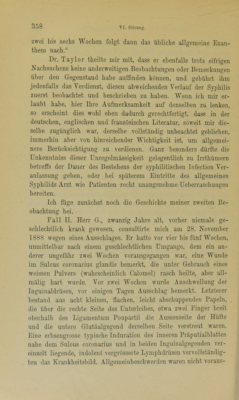 zwei bis sechs Wochen folgt dann das übliche allgemeine Exan- them nach.“ Dr. Taylor theilte mir mit, dass er ebenfalls trotz eifrigen Nachsnchens keine anderweitigen Beobachtungen oder Bemerkungen über den Gegenstand habe auffinden können, und gebührt ihm jedenfalls das Verdienst, diesen abweichenden Verlauf der Syphilis zuerst beobachtet und beschrieben zu haben. Wenn ich mir er- laubt habe, hier Ihre Aufmerksamkeit auf denselben zu lenken, so erscheint dies wohl eben dadurch gerechtfertigt, dass in der deutschen, englischen und französischen Literatur, soweit mir die- selbe zugänglich war, derselbe vollständig unbeachtet geblieben, immerhin aber von hinreichender Wichtigkeit ist, um allgemei- nere Berücksichtigung zu verdienen. Ganz besonders dürfte die Unkenntniss dieser Unregelmässigkeit gelegentlich zu Irrthümern betreffs der Dauer des Bestehens der syphilitischen Infection Ver- anlassung geben, oder bei späterem Eintritte des allgemeinen Syphilids Arzt wie Patienten recht unangenehme Ueberraschungen bereiten. Ich füge zunächst noch die Geschichte meiner zweiten Be- obachtung bei. Pall II. Herr G., zwanzig Jahre alt, vorher niemals ge- schlechtlich krank gewesen, consultirte mich am 28. November 1888 wegen eines Ausschlages. Er hatte vor vier bis fünf Wochen, unmittelbar nach einem geschlechtlichen Umgänge, dem ein an- derer ungefähr zwei Wochen vorausgegangen war, eine Wunde im Sulcus coronarius glandis bemerkt, die unter Gebrauch eines weissen Pulvers (wahrscheinlich Calomel) rasch heilte, aber all- mälig hart wurde. Vor zwei Wochen wurde Anschwellung der Inguinaldrüsen, vor einigen Tagen Ausschlag bemerkt. Letzterer bestand aus acht kleinen, flachen, leicht abschuppeuden Papeln, die über die rechte Seite des Unterleibes, etwa zwei Finger breit oberhalb des Ligamentum Poupartii die Aussenseite der Hüfte und die untere Glutäalgegend derselben Seite verstreut waren. Eine erbsengrosse typische Induration des inneren Präputialblattes nahe dem Sulcus coronarius und in beiden Inguinalgegenden ver- einzelt liegende, indolent vergrösserte Lymphdriisen vervollständig- ten das Krankheitsbild. Allgemeinbcscbwordcn waren nicht voraus-