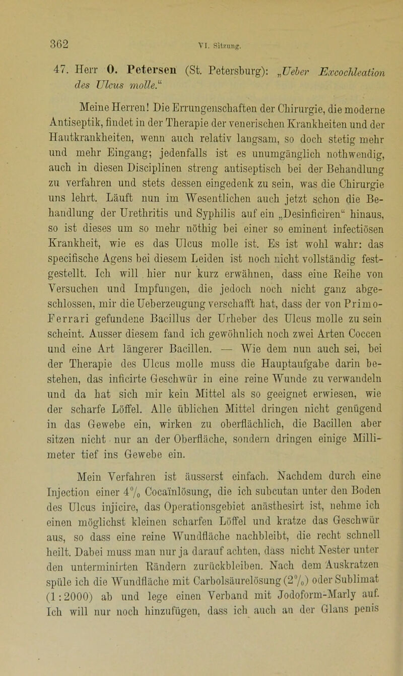 47. Herr 0. Petersen (St. Petersburg): „Ueber Excoclüeation des Ulcus motte.“ Meine Herren! Die Errungenschaften der Chirurgie, die moderne Antiseptik, findet in der Therapie der venerischen Krankheiten und der Hautkrankheiten, wenn auch relativ langsam, so doch stetig mehr und mehr Eingang; jedenfalls ist es unumgänglich nothwendig, auch in diesen Disciplinen streng antiseptisch bei der Behandlung zu verfahren und stets dessen eingedenk zu sein, was die Chirurgie uns lehrt. Läuft nun im Wesentlichen auch jetzt schon die Be- handlung der Urethritis und Syphilis auf ein „Desinficiren“ hinaus, so ist dieses um so mehr nöthig bei einer so eminent infectiösen Krankheit, wie es das Ulcus molle ist. Es ist wohl wahr: das specifische Agens bei diesem Leiden ist noch nicht vollständig fest- gestellt. Ich will hier nur kurz erwähnen, dass eiue Reihe von Versuchen und Impfungen, die jedoch noch nicht ganz abge- schlossen, mir die Ueberzeuguug verschafft hat, dass der von Primo- Ferrari gefundene Bacillus der Urheber des Ulcus molle zu sein scheint. Ausser diesem fand ich gewöhnlich noch zwei Arten Coccen und eine Art längerer Bacillen. — Wie dem nun auch sei, bei der Therapie des Ulcus molle muss die Hauptaufgabe darin be- stehen, das inficirte Geschwür in eine reine Wunde zu verwandeln und da hat sich mir kein Mittel als so geeignet erwiesen, wie der scharfe Löffel. Alle üblichen Mittel dringen nicht genügend in das Gewebe ein, wirken zu oberflächlich, die Bacillen aber sitzen nicht nur an der Oberfläche, sondern dringen einige Milli- meter tief ins Gewebe ein. Mein Verfahren ist äusserst einfach. Nachdem durch eine Injection einer 4% Cocainlösung, die ich subcutan unter den Boden des Ulcus injicire, das Operationsgebiet anästhesirt ist, nehme ich einen möglichst kleinen scharfen Löffel und kratze das Geschwür aus, so dass eine reine Wundfläche nachbleibt, die recht schnell heilt. Dabei muss man nur ja darauf achten, dass nicht Nester unter den unterminirten Rändern Zurückbleiben. Nach dem Auskratzen spüle ich die Wundfläche mit Carbolsäurelösung (2%) oder Sublimat (1:2000) ab und lege einen Verband mit Jodoform-Marly auf. Ich will nur noch hinzufügen, dass ich auch an der Glans penis