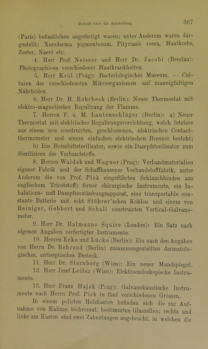 (Paris) befindlichen angefertigt waren; unter Anderem waren dar- gestellt: Xeroderma pigmentosum, Pityriasis rosea, Hautkrebs, Zoster, Naevi etc. 4. Herr Prof. Neisser und Herr Dr. Jacobi (Breslau): Photographieen verschiedener Hautkrankheiten. 5. Herr Kral (Prag): Bacteriologiscbes Museum. — Cul- turen der verschiedensten Mikroorganismen auf mannigfaltigen Nährböden. 6. Herr Dr. H. Rohrheck (Berlin): Neuer Thermostat mit elektro-magnetischer Regulirung der Flamme. 7. Herren F. u. M. Lautenschläger (Berlin): a) Neuer Thermostat mit elektrischer Regulirungsvorrichtung, welch letztere aus einem neu construirten, geschlossenen, elektrischen Contact- thermometer und einem einfachen elektrischen Brenner besteht; b) Ein Heissluftsterilisator, sowie ein Dampfsterilisator zum Sterilisiren der Verbandstoffe. 8. Herren Waldek und Wagner (Prag): Verbandmaterialien eigener Fabrik und der Schaffkausener Verbandstofffabrik, unter Anderem die von Prof. Pick eingeführten Schlauchbinden aus englischem Tricotstoff; ferner chirurgische Instrumente, ein In- halations- und Dampfzerstäubungsapparat, eine transportable con- stante Batterie mit echt Stöhrer’sehen Kohlen und einem von Reiniger, Gebbert und Schall construirten Vertical-Galvano- meter. 9. Herr Dr. Balmanno Squire (London): Ein Satz nach eigenen Angaben verfertigter Instrumente. 10. Herren Ecke und Lücke (Berlin): Ein nach den Angaben von Herrn Dr. Behrend (Berlin) zusammengestelltes dermatolo- gisches, antiseptisches Besteck. 11. Heir Dr. Sternberg (Wien): Ein neuer Mundspiegel. 12. Herr Josel Leiter (Wien): Elektroendoskopische Instru- mente. 13. Herr Franz Hajek (Prag): Galvanokaustische Instru- mente nach Herrn Prof. Pick in fünf verschiedenen Grössen. In einem polirten Holzkasten befinden sich die zur Auf- nahme von Kalium bichromat. bestimmten Glaszellen; rechts und links am Kasten sind zwei Zahnstangen angebracht, in welchen die