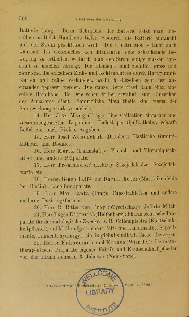Batterie hängt. Beim Gebrauche der Batterie setzt mau die- selben mittelst Handhabe tiefer, wodurch die Batterie eintaucht und der Strom geschlossen wird. Die Construction erlaubt auch während des Gebrauches den Elementen eine schaukelnde Be- wegung zu ertheilen, wodurch man den Strom einigermassen con- stant zu machen vermag. Die Elemente sind ziemlich gross und zwar sind die einzelnen Zink- und Kohlenplatten durch Hartgummi- platten und Stäbe verbunden, wodurch dieselben sehr fest an- einander gepresst werden. Die ganze Kette trägt dann oben eine solide Handhabe, die, wie schon früher erwähnt, zum Einsenken des Apparates dient. Sämmtlicbe Metalltheile sind wegen der Säurewirkung stark vernickelt. 14. Herr Josef Mang (Prag): Eine Collection einfacher und zusammengesetzter Lupotome, Endoskope, Spillkatheter, scharfe Löffel etc. nach Pick’s Angaben. 15. Herr Josef Wendschub (Dresden): Elastische Gummi- katheter und Bougies. 16. Herr Merck (Darmstadt): Phenol- und Thymolqueck- silber und andere Präparate. 17. Herr Trommsdorf (Erfurt): Sozojodolsalze, Sozojodol- watte etc. 18. Herren Benno Jaffe und Darmstädter (Martinikenfelde bei Berlin): Lanolinpräparate. 19. Herr Max Fauta (Prag): Capseltabletten und andere moderne Dosirungsformen. 20. Herr R. Ritter von Frey (Wysotschau): Jodirte Milch. 21. Herr Eugen Di et erich(Helfenberg): Pharmaceutische Prä- parate für dermatologische Zwecke, z. B. Collemplastra (Kautschuk- heftpflaster), auf Mull aufgestrichene Fett- und Lanolinsalbe, Saponi- mente, Unguent. hydrargyri ein. in globulis mit 01. Cacao überzogen. 22. Herren Kahnemann und Krause (Wien IX): Dermato- therapeutische Präparate eigener Fabrik und Kautschukheftpflaster von der Firma Johnson & Johnson (New-York). c. Wien. - 180989