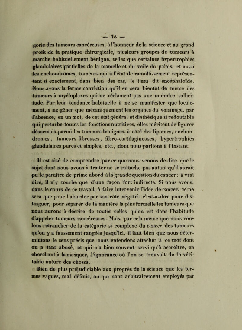 gorie des tumeurs cancéreuses, à l’honneur de la science et au grand profit de la pratique chirurgicale, plusieurs groupes de tumeurs à marche habituellement bénigne, telles que certaines hypertrophies glandulaires partielles de la mamelle et du voile du palais, et aussi Jes enchondromes, tumeurs qui à l’état de ramollissement représen- tent si exactement, dans bien des cas, le tissu dit encéphaloïde. Nous avons la ferme conviction qu’il en sera bientôt de même des tumeurs à myéloplaxes qui ne réclament pas une moindre sollici- tude. Par leur tendance habituelle à ne se manifester que locale- ment, à ne gêner que mécaniquement les organes du voisinage, par l’absence, en un mot, de cet état général et diathésique si redoutable qui perturbe toutes les fonctions nutritives, elles méritent de figurer désormais parmi les tumeurs bénignes, à côté des lipomes, enchon- dromes, tumeurs fibreuses, fibro-cartilagioeuses, hypertrophies glandulaires pures et simples, etc., dont nous parlions à l’instant. 11 est aisé de comprendre, par ce que nous venons de dire, que le sujet dont nous avons à traiter ne se rattache pas autant qu’il aurait pu le paraître de prime abord à la grande question du cancer : à vrai dire, il n’y touche que d’une façon fort indirecte. Si nous avons, dans le cours de ce travail, à faire intervenir l’idée de cancer, ce ne sera que pour l’aborder par son côté négatif, c’est-à-dire pour dis- tinguer, pour séparer de la manière la plus formelle les tumeurs que nous aurons à décrire de toutes celles qu’on est dans l’habitude d’appeler tumeurs cancéreuses. Mais, par cela même que nous vou- lons retrancher de la catégorie si complexe du cancer, des tumeurs qu'on y a faussement rangées jusqu’ici, il faut bien que nous déter- minions le sens précis que nous entendons attacher à ce mot dont on a tant abusé, et qui n’a bien souvent servi qu’à accroître, en cherchant à la masquer, l’ignorance où l’on se trouvait de la véri- table nature des choses. Rien de plus préjudiciable aux progrès de la science que les ter- mes vagues, mal définis, ou qui sont arbitrairement employés par