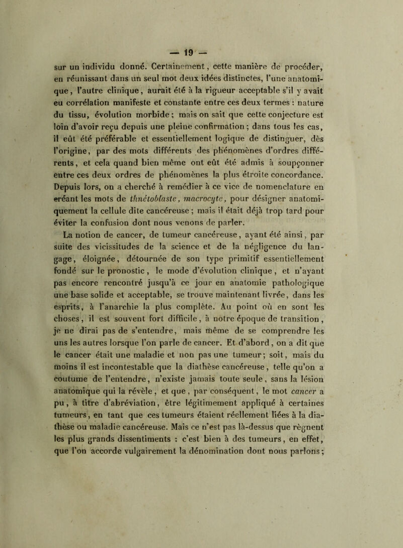 sur un individu donné. Certainement, cette manière de procéder, en réunissant dans un seul mot deux idées distinctes, l’une anatomi- que , l’autre clinique, aurait été à la rigueur acceptable s’il y avait eu corrélation manifeste et constante entre ces deux termes : nature du tissu, évolution morbide; mais on sait que cette conjecture est loin d’avoir reçu depuis une pleine confirmation; dans tous les cas, il eût été préférable et essentiellement logique de distinguer, dès l’origine, par des mots différents des phénomènes d’ordres diffé- rents, et cela quand bien même ont eût été admis à soupçonner entre ces deux ordres de phénomènes la plus étroite concordance. Depuis lors, on a cherché à remédier à ce vice de nomenclature en eréant les mots de thnétoblasle, macrocyte, pour désigner anatomi- quement la cellule dite cancéreuse ; mais il était déjà trop tard pour éviter la confusion dont nous venons de parler. La notion de cancer, de tumeur cancéreuse, ayant été ainsi, par suite des vicissitudes de la science et de la négligence du lan- gage, éloignée, détournée de son type primitif essentiellement fondé sur le pronostic , le mode d’évolution clinique , et n’ayant pas encore rencontré jusqu’à ce jour en anatomie pathologique une base solide et acceptable, se trouve maintenant livrée, dans les esprits, à l’anarchie la plus complète. Au point où en sont les choses , il est souvent fort difficile , à notre époque de transition , je ne dirai pas de s’entendre, mais même de se comprendre les uns les autres lorsque l’on parle de cancer. Et d’abord, on a dit que le cancer était une maladie et non pas une tumeur; soit, mais du moins il est incontestable que la diathèse cancéreuse, telle qu’on a coutume de l’entendre, n’existe jamais toute seule, sans la lésion anatomique qui la révèle , et que , par conséquent, le mot cancer a pu, à titre d’abréviation, être légitimement appliqué à certaines tumeurs, en tant que ces tumeurs étaient réellement liées à la dia- thèse ou maladie cancéreuse. Mais ce n’est pas là-dessus que régnent les plus grands dissentiments ; c’est bien à des tumeurs, en effet, que l’on accorde vulgairement la dénomination dont nous parlons ;