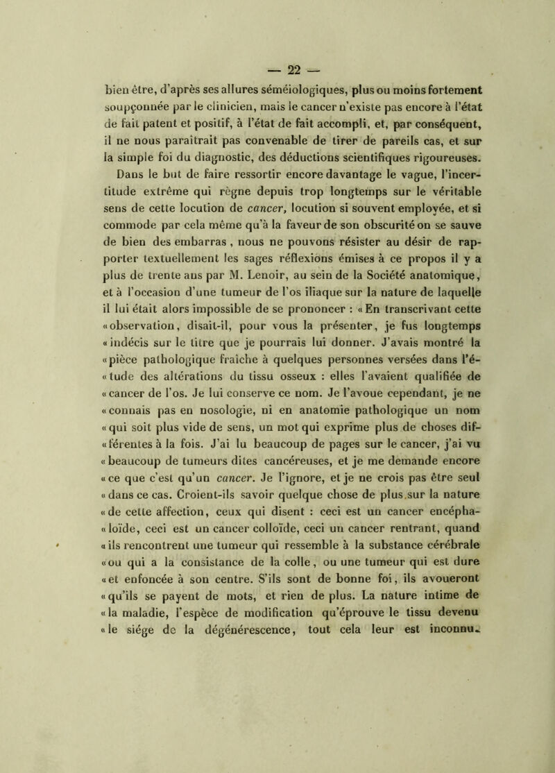 bien être, d’après ses allures séméiologiques, plus ou moins fortement soupçonnée par le clinicien, mais le cancer n’existe pas encore à l’état de fait patent et positif, à l’état de fait accompli, et, par conséquent, il ne nous paraîtrait pas convenable de tirer de pareils cas, et sur la simple foi du diagnostic, des déductions scientifiques rigoureuses. Dans le but de faire ressortir encore davantage le vague, l’incer- titude extrême qui règne depuis trop longtemps sur le véritable sens de cette locution de cancer, locution si souvent employée, et si commode par cela même qu’à la faveur de sou obscurité on se sauve de bien des embarras , nous ne pouvons résister au désir de rap- porter textuellement les sages réflexions émises à ce propos il y a plus de trente ans par M. Lenoir, au sein de la Société anatomique, et à l’occasion d’une tumeur de l’os iliaque sur la nature de laquelle il lui était alors impossible de se prononcer : « En transcrivant cette «observation, disait-il, pour vous la présenter, je fus longtemps « indécis sur le titre que je pourrais lui donner. J’avais montré la «pièce pathologique fraîche à quelques personnes versées dans l’é- «tude des altérations du tissu osseux : elles l’avaient qualifiée de « cancer de l’os. Je lui conserve ce nom. Je l’avoue cependant, je ne «connais pas en nosologie, ni en anatomie pathologique un nom «qui soit plus vide de sens, un mot qui exprime plus de choses dif- «ierentes à la fois. J’ai lu beaucoup de pages sur le cancer, j’ai vu « beaucoup de tumeurs dites cancéreuses, et je me demande encore «ce que c’est qu’un cancer. Je l’ignore, et je ne crois pas être seul «dans ce cas. Croient-ils savoir quelque chose de plus.sur la nature «de cette affection, ceux qui disent : ceci est un cancer encépha- «loïde, ceci est un cancer colloïde, ceci un cancer rentrant, quand ails rencontrent une tumeur qui ressemble à la substance cérébrale «ou qui a la consistance de la colle, ou une tumeur qui est dure «et enfoncée à son centre. S’ils sont de bonne foi, ils avoueront « qu’ils se payent de mots, et rien de plus. La nature intime de «la maladie, l’espèce de modification qu’éprouve le tissu devenu «le siège de la dégénérescence, tout cela leur est inconnu»