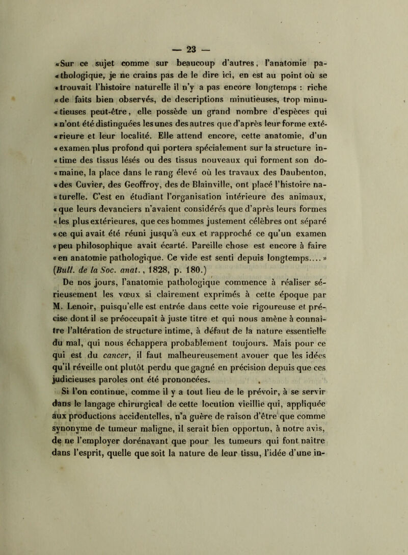 «Sur ce sujet comme sur beaucoup d’autres, l’anatomie pa- « tbologiqiie, je ne crains pas de le dire ici, en est au point où se « trouvait l’histoire naturelle il n’y a pas encore longtemps : riche «de faits bien observés, de descriptions minutieuses, trop minu- «tieuses peut-être, elle possède un grand nombre d’espèces qui «n’ont été distinguées les unes des autres que d’après leur forme exté- «rieure et leur localité. Elle attend encore, cette anatomie, d’un «examen.plus profond qui portera spécialement sur la structure in- « time des tissus lésés ou des tissus nouveaux qui forment son do- «maine, la place dans le rang élevé où les travaux des Daubenton, «des Cuvier, des Geoffroy, des de Blainville, ont placé l’histoire na- « turelle. C’est en étudiant l’organisation intérieure des animaux, « que leurs devanciers n’avaient considérés que d’après leurs formes «les plus extérieures, que ces hommes justement célèbres ont séparé «ce qui avait été réuni jusqu’à eux et rapproché ce qu’un examen « peu philosophique avait écarté. Pareille chose est encore à faire « en anatomie pathologique. Ce vide est senti depuis longtemps » [Bull, de la Soc. anat., 1828, p. 180.) De nos jours, l’anatomie pathologique commence à réaliser sé- rieusement les vœux si clairement exprimés à cette époque par M. Lenoir, puisqu’elle est entrée dans cette voie rigoureuse et pré- cise dont il se préoccupait à juste titre et qui nous amène à connaî- tre l’altération de structure intime, à défaut de la nature essentielle du mal, qui nous échappera probablement toujours. Mais pour ce qui est du cancer, il faut malheureusement avouer que les idées qu’il réveille ont plutôt perdu que gagné en précision depuis que ces judicieuses paroles ont été prononcées. Si l’on continue, comme il y a tout lieu de le prévoir, à se servir dans le langage chirurgical de cette locution vieillie qui, appliquée aux productions accidentelles, n’a guère de raison d’être que comme synonyme de tumeur maligne, il serait bien opportun, à notre avis, de ne l’employer dorénavant que pour les tumeurs qui font naître dans l’esprit, quelle que soit la nature de leur tissu, l’idée d’une in-