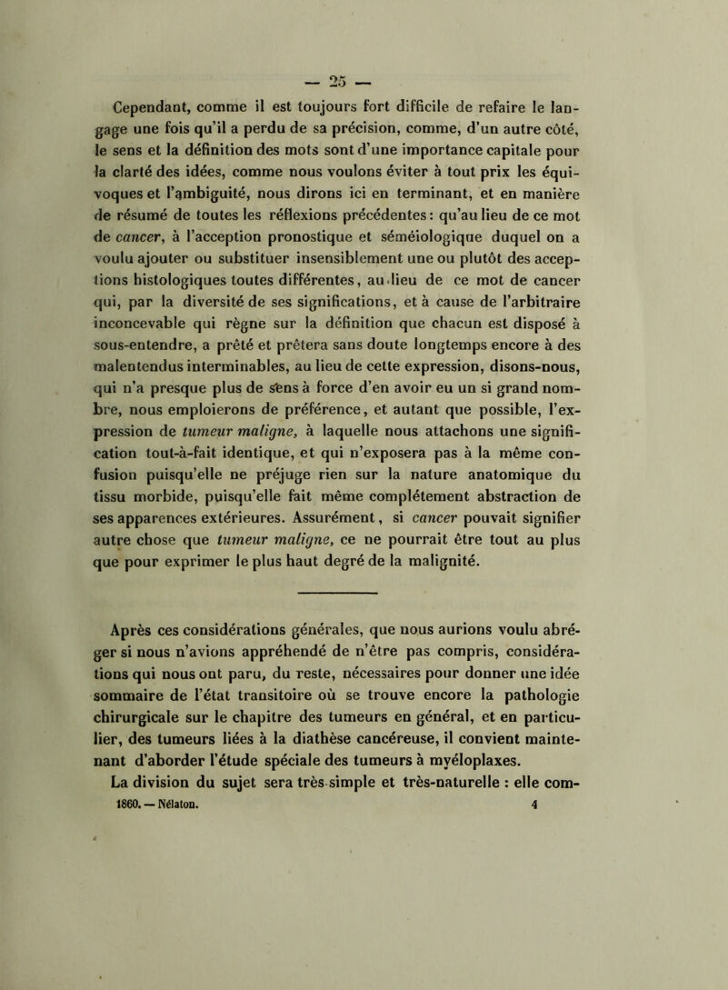 Cependant, comme il est toujours fort difficile de refaire le lan- gage une fois qu’il a perdu de sa précision, comme, d’un autre côté, le sens et la définition des mots sont d’une importance capitale pour la clarté des idées, comme nous voulons éviter à tout prix les équi- voques et l’gmbiguité, nous dirons ici en terminant, et en manière de résumé de toutes les réflexions précédentes : qu’au lieu de ce mot de cancer, à l’acception pronostique et séméiologique duquel on a voulu ajouter ou substituer insensiblement une ou plutôt des accep- tions histologiques toutes différentes, au.lieu de ce mot de cancer qui, par la diversité de ses significations, et à cause de l’arbitraire inconcevable qui règne sur la définition que chacun est disposé à sous-entendre, a prêté et prêtera sans doute longtemps encore à des malentendus interminables, au lieu de cette expression, disons-nous, qui n’a presque plus de sfens à force d’en avoir eu un si grand nom- bre, nous emploierons de préférence, et autant que possible, l’ex- pression de tumeur maligne, à laquelle nous attachons une signifi- cation tout-à-fait identique, et qui n’exposera pas à la même con- fusion puisqu’elle ne préjuge rien sur la nature anatomique du tissu morbide, puisqu’elle fait même complètement abstraction de ses apparences extérieures. Assurément, si cancer pouvait signifier autre chose que tumeur maligne, ce ne pourrait être tout au plus que pour exprimer le plus haut degré de la malignité. Après ces considérations générales, que nous aurions voulu abré- ger si nous n’avions appréhendé de n’être pas compris, considéra- tions qui nous ont paru, du reste, nécessaires pour donner une idée sommaire de l’état transitoire où se trouve encore la pathologie chirurgicale sur le chapitre des tumeurs en général, et en particu- lier, des tumeurs liées à la diathèse cancéreuse, il convient mainte- nant d’aborder l’étude spéciale des tumeurs à myéloplaxes. La division du sujet sera très simple et très-naturelle : elle com- 1860. — Nélaton. 4