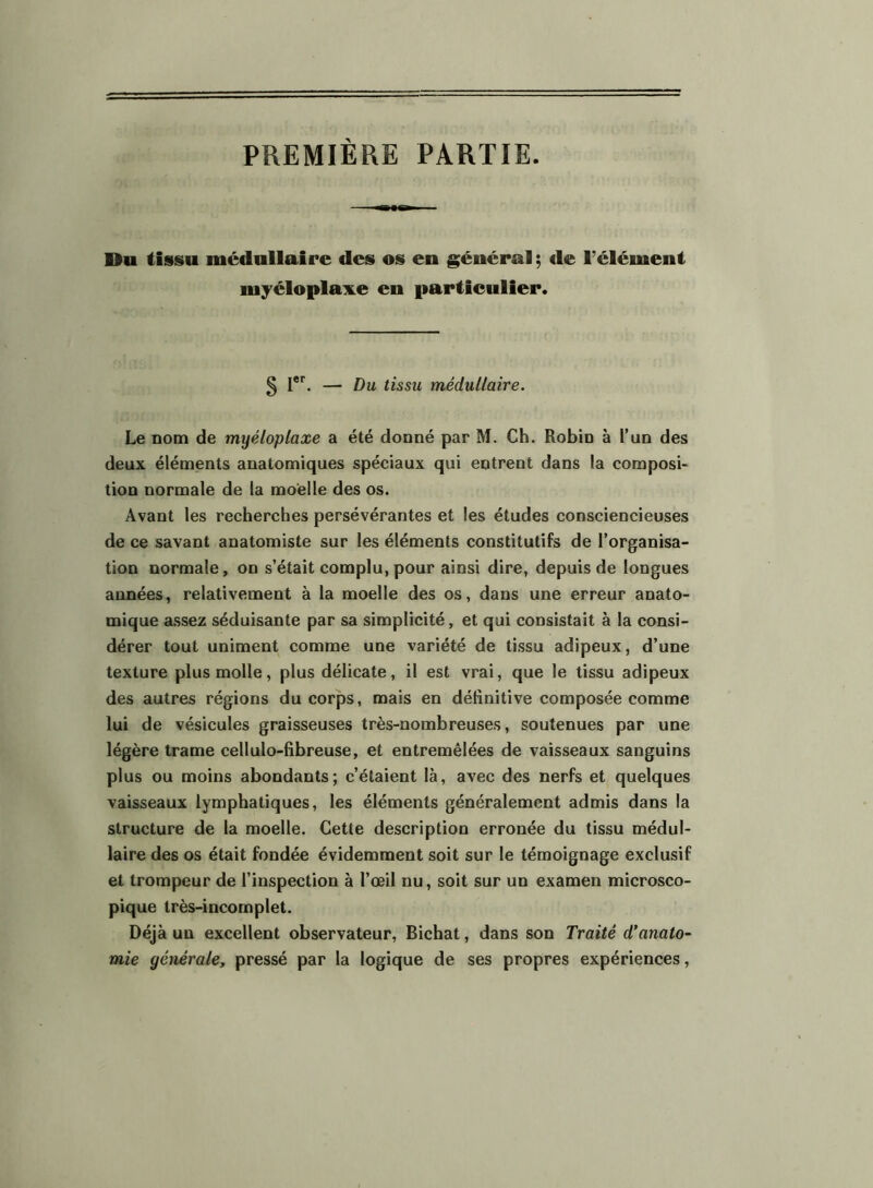 PREMIÈRE PARTIE. Du tissu médullaire des os en général ; de l’élément myéloplax.e en particulier. 5 l**^. — Du tissu médullaire. Le nom de myéloplaxe a été donné par M. Ch. Robin à l’un des deux éléments anatomiques spéciaux qui entrent dans la composi- tion normale de la moelle des os. Avant les recherches persévérantes et les études consciencieuses de ce savant anatomiste sur les éléments constitutifs de l’organisa- tion normale, on s’était complu, pour ainsi dire, depuis de longues années, relativement à la moelle des os, dans une erreur anato- mique a.ssez séduisante par sa simplicité, et qui consistait à la consi- dérer tout uniment comme une variété de tissu adipeux, d’une texture plus molle, plus délicate, il est vrai, que le tissu adipeux des autres régions du corps, mais en définitive composée comme lui de vésicules graisseuses très-nombreuses, soutenues par une légère trame cellulo-fibreuse, et entremêlées de vaisseaux sanguins plus ou moins abondants; c’étaient là, avec des nerfs et quelques vaisseaux lymphatiques, les éléments généralement admis dans la structure de la moelle. Cette description erronée du tissu médul- laire des os était fondée évidemment soit sur le témoignage exclusif et trompeur de l’inspection à l’œil nu, soit sur un examen microsco- pique très-incomplet. Déjà un excellent observateur, Bichat, dans son Traité d'anato- mie générale, pressé par la logique de ses propres expériences.