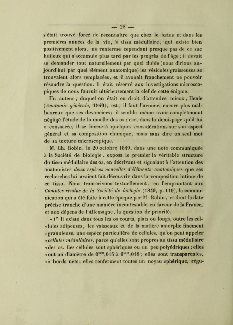 s’était trouvé forcé de reconnaître que chez le fœtus et dans les premières années de la vie, le tissu médullaire, qui existe bien positivement alors, ne renferme cependant presque pas de ce suc huileux qui s’accumule plus tard par les progrès de l’âge; il devait se demander tout naturellement par que! fluide (nous dirions au- jourd’hui par quel élément anatomique) les vésicules graisseuses se trouvaient alors remplacées, et il avouait franchement ne pouvoir résoudre la question. Il était réservé aux investigations microsco- piques de nous fournir ultérieurement la clef de cette énigme. Un auteur , duquel on était en droit d’attendre mieux , Henle [Anatomie générale, 1840), est, il faut l’avouer, encore plus mal- heureux que ses devanciers ; il semble même avoir complètement négligé l’étude de la moelle des os ; car, dans la demi-page qu’il lui a consacrée, il se borne à quelques considérations sur son aspect général et sa composition chimique, mais sans dire un seul mot de sa texture microscopique. M. Ch. Robin, le 20 octobre 1849, dans une note communiquée à la Société de biologie, exposa le premier la véritable structure du tissu médullaire des os, en décrivant et signalant à l’attention des anatomistes deux espèces nouvelles d'éléments anatomiques que ses recherches lui avaient fait découvrir dans la composition intime de ce tissu. Nous transcrivons textuellement, en l’empruntant aux Comptes rendus de la Société de biologie (1849, p. 119), la commu- nication qui a été faite à cette époque par M. Robin , et dont la date précise tranche d’une manière incontestable en faveur de la France, et aux dépens de l’Allemagne, la question de priorité. « 1” 11 existe dans tous les os courts, plats ou longs, outre les cel- « iules adipeuses, les vaisseaux et de la matière amofphe finement J granuleuse, une espèce particulière de cellules, qu’on peut appeler € cellules médullaires, parce qu’elles sont propres au tissu médullaire '.(des os. Ces cellules sont sphériques ou un peu polyédriques ; elles «ont un diamètre de 0““,015 à 0““,018; elles sont transparentes, -tà bords nets; elles renferment toutes un noyau sphérique, régu-