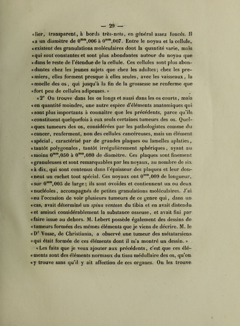 «lier, transparent, à bords très-nets, en général assez foncés. lî «a nn diamètre de 0“”“,006 à 0““,007. Entre le noyau et la cellule, «existent des granulations moléculaires dont la quantité varie, mais «qui sont constantes et sont plus abondantes autour du noyau que « dans le reste de l’étendue de la cellule. Ces cellules sont plus abon- «dantes chez les jeunes sujets que chez les adultes; chez les pre- «miers, elles forment presque à elles seules, avec les vaisseaux, la « moelle des os, qui jusqu’à la fin de la grossesse ne renferme que «fort peu de cellules adipeuses. » «2° On trouve dans les os longs et aussi dans les os courts, mais «en quantité moindre, une autre espèce d’éléments anatomiques qui « sont plus importants à connaître que les précédents, parce qu’ils «constituent quelquefois à eux seuls certaines tumeurs des os. Quel- «ques tumeurs des os, considérées par les pathologistes comme du «cancer, renferment, non des cellules cancéreuses, mais un élément «spécial, caractérisé par de grandes plaques ou lamelles aplaties, « tantôt polygonales, tantôt irrégulièrement sphériques, ayant au « moins 0““,050 à 0™”,080 de diamètre. Ces plaques sont finement « granuleuses et sont remarquables par les noyaux, au nombre de six «à dix, qui sont contenus dans l’épaisseur des plaques et leur don- «nent un cachet tout spécial. Ces noyaux ont 0™“,009 de longueur, «sur 0““,005 de large; ils sont ovoïdes et contiennent un ou deux «nucléoles, accompagnés de petites granulations moléculaires. J’ai «eu l’occasion de voir plusieurs tumeurs de ce genre qui, dans un «cas, avait déterminé un spina ventosa du tibia et en avait distendu «et aminci considérablement la substance osseuse, et avait fini par «faire issue au dehors. M. Lebert possède également des dessins de «tumeurs formées des mêmes éléments que je viens de décrire. M. le « Vosse, de Christiania, a observé une tumeur des métatarsiens «qui était formée de ces éléments dont il m’a montré un dessin. » « Les faits que je veux ajouter aux précédents, c’est que ces élé- « ments sont des éléments normaux du tissu médullaire des os, qu’on «y trouve sans qu’il y ait affection de ces organes. On les trouve