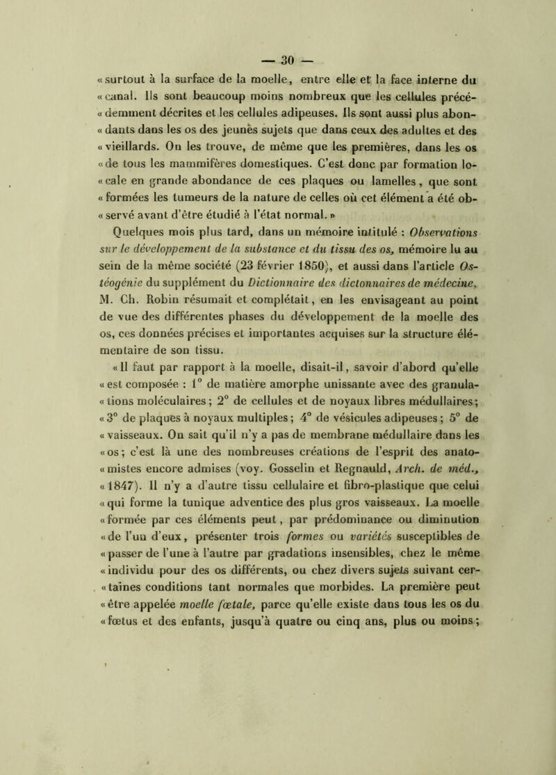 «surtout à la surface de la moelle, entre elle et la face interne du «canal. Us sont beaucoup moins nombreux que les cellules précé- « demment décrites et les cellules adipeuses. Ils sont aussi plus abon- « dants dans les os des jeunes sujets que dans ceux des adultes et des «vieillards. On les trouve, de même que les premières, dans les os «de tous les mammifères domestiques. C’est donc par formation lo- « cale en grande abondance de ces plaques ou lamelles, que sont « formées les tumeurs de la nature de celles où cet élément a été ob- « servé avant d’être étudié à l’état normal. » Quelques mois plus tard, dans un mémoire intitulé : Observations sur le développement de la substance et du tissu des os, mémoire lu au sein de la même société (23 février 1850), et aussi dans l’article Os- téogénie du supplément du Dictionnaire des dictonnaires de médecine, M. Ch. Robin résumait et complétait, en les envisageant au point de vue des différentes phases du développement de la moelle des os, ces données précises et importantes acquises sur la structure élé- mentaire de son tissu. «Il faut par rapport à la moelle, disait-il, savoir d’abord quelle «est composée : 1“ de matière amorphe unissante avec des granula- « lions moléculaires; 2^ de cellules et de noyaux libres médullaires; «3° de plaques à noyaux multiples; 4° de vésicules adipeuses; 5° de «vaisseaux. Ou sait qu’il n’y a pas de membrane médullaire dans les «os; c’est là une des nombreuses créations de l’esprit des anato- «mistes encore admises (voy. Gosselin et Regnauld, Arcli. de méd., «1847). Il n’y a d’autre tissu cellulaire et (ibro-plastique que celui «qui forme la tunique adventice des plus gros vaisseaux. moelle « formée par ces éléments peut, par prédominance ou diminution «de l’uu d’eux, présenter trois formes ou variétés susceptibles de « passer de l’une à l’autre par gradations insensibles, chez le même «individu pour des os différents, ou chez divers sujets suivant cer- «taines conditions tant normales que morbides. La première peut «être appelée moelle fœtale, parce qu’elle existe dans tous les os du «fœtus et des enfants, jusqu’à quatre ou cinq ans, plus ou moins;