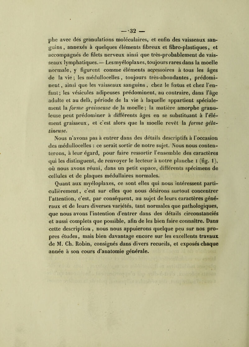 phe avec dés granulations moléculaires, et enfin des vaisseaux san- guins, annexés à quelques éléments fibreux et fibro-plastiques, et accompagnés de filets nerveux ainsi que très-probablement de vais- seaux lymphatiques.— Les myéloplaxes, toujours rares dans la moelle normale, y figurent comme éléments acpessoires à tous les âges de la vie ; les médullocelles, toujours très-abondantes, prédomi- nent , ainsi que les vaisseaux sanguins, chez le fœtus et chez l’en- fant; les vésicules adipeuses prédominent, au contraire, dans l’âge adulte et au delà, période de la vie à laquelle appartient spéciale- ment la forme graisseuse de^la moelle; la matière amorphe granu- leuse peut prédominer à différents âges en se substituant à l’élé- ment graisseux, et c’est alors que la moelle revêt la forme géla- tineuse. Nous n’avons pas à entrer dans des détails descriptifs à l’occasion des médullocelles : ce serait sortir de notre sujet. Nous nous conten- terons, à leur égard, pour faire ressortir l’ensemble des caractères qui les distinguent, de renvoyer le lecteur à notre planche l (fig. 1), où nous avons réuni, dans un petit espace, différents spécimens de cellules et de plaques médullaires normales. Quant aux myéloplaxes, ce sont elles qui nous intéressent parti- culièrement , c’est sur elles que nous désirons surtout concentrer l’attention, c’est, par conséquent, au sujet de leurs caractères géné- raux et de leurs diverses variétés, tant normales que pathologiques, que nous avons l’intention d’entrer dans des détails circonstanciés et aussi complets que possible, afin de les bien faire connaître. Dans cette description, nous nous appuierons quelque peu sur nos pro- pres études, mais bien davantage encore sur les excellents travaux de M. Ch. Robin, consignés dans divers recueils, et exposés chaque année à son cours d’anatomie générale.