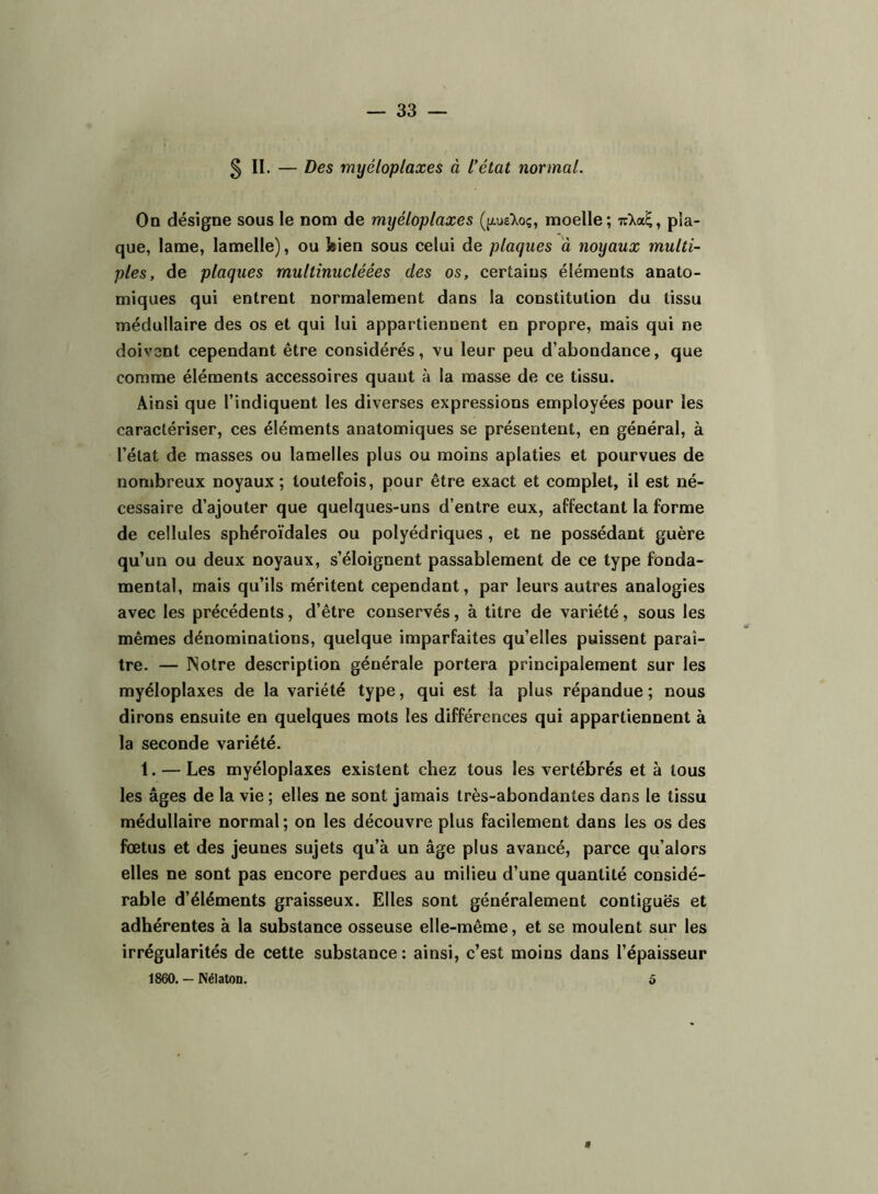 § II. — Des myéloplaxes à l’état normal. On désigne sous le nom de myéloplaxes (jxueXoç, moelle; t:\oS,^ pla- que, lame, lamelle), ou feien sous celui de plaques à noyaux multi- ples, de plaques multinucléées des os, certains éléments anato- miques qui entrent normalement dans la constitution du tissu médullaire des os et qui lui appartiennent en propre, mais qui ne doivent cependant être considérés, vu leur peu d’abondance, que comme éléments accessoires quant à la masse de ce tissu. Ainsi que l’indiquent les diverses expressions employées pour les caractériser, ces éléments anatomiques se présentent, en général, à l’état de masses ou lamelles plus ou moins aplaties et pourvues de nombreux noyaux; toutefois, pour être exact et complet, il est né- cessaire d’ajouter que quelques-uns d’entre eux, affectant la forme de cellules sphéroïdales ou polyédriques , et ne possédant guère qu’un ou deux noyaux, s’éloignent passablement de ce type fonda- mental, mais qu’ils méritent cependant, par leurs autres analogies avec les précédents, d’être conservés, à titre de variété, sous les mêmes dénominations, quelque imparfaites qu’elles puissent paraî- tre. — ISotre description générale portera principalement sur les myéloplaxes de la variété type, qui est la plus répandue ; nous dirons ensuite en quelques mots les différences qui appartiennent à la seconde variété. 1. — Les myéloplaxes existent chez tous les vertébrés et à tous les âges de la vie ; elles ne sont jamais très-abondantes dans le tissu médullaire normal; on les découvre plus facilement dans les os des fœtus et des jeunes sujets qu’à un âge plus avancé, parce qu’alors elles ne sont pas encore perdues au milieu d’une quantité considé- rable d’éléments graisseux. Elles sont généralement contiguës et adhérentes à la substance osseuse elle-même, et se moulent sur les irrégularités de cette substance : ainsi, c’est moins dans l’épaisseur 1860, — NélatOD. o a