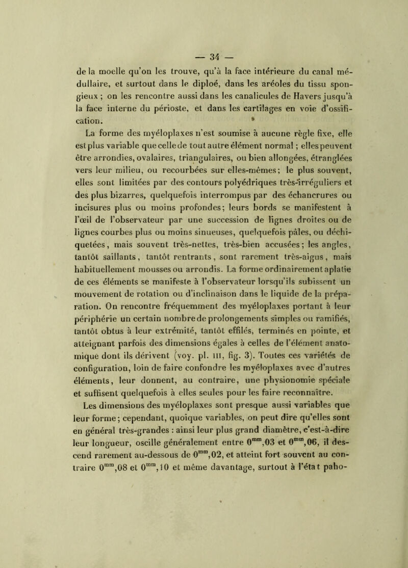 de la moelle qu’on les trouve, qu’à la face intérieure du canal mé- dullaire, et surtout dans le diploé, dans les aréoles du tissu spon- gieux ; on les rencontre aussi dans les canalicules de Havers jusqu’à la face interne du périoste, et dans les cartilages en voie d’ossifi- cation. * La forme des myéloplaxes n’est soumise à aucune règle fixe, elle est plus variable quecellede tout autre élément normal ; ellespeuvent être arrondies, ovalaires, triangulaires, ou bien allongées, étranglées vers leur milieu, ou recourbées sur elles-mêmes; le plus souvent, elles sont limitées par des contours polyédriques très-irréguliers et des plus bizarres, quelquefois interrompus par des échancrures ou incisures plus ou moins profondes; leurs bords se manifestent à l’œil de l’observateur par une succession de lignes droites ou de lignes courbes plus ou moins sinueuses, quelquefois pâles, ou déchi- quetées, mais souvent très-nettes, très-bien accusées; les angles, tantôt saillants, tantôt rentrants, sont rarement très-aigus, mais habituellement mousses ou arrondis. La forme ordinairement aplatie de ces éléments se manifeste à l’observateur lorsqu’ils subissent un mouvement de rotation ou d’inclinaison dans le liquide de la prépa- ration. On rencontre fréquemment des myéloplaxes portant à leur périphérie un certain nombre de prolongements simples ou ramifiés, tantôt obtus à leur extrémité, tantôt effilés, terminés en pointe, et atteignant parfois des dimensions égales à celles de l’élément anato- mique dont ils dérivent (voy. pi. ni, fig. 3). Toutes ces variétés de configuration, loin de faire confondre les myéloplaxes avec d’autres éléments, leur donnent, au contraire, une physionomie spéciale et suffisent quelquefois à elles seules pour les faire reconnaître. Les dimensions des myéloplaxes sont presque aussi variables que leur forme; cependant, quoique variables, on peut dire qu’elles sont en général très-grandes : ainsi leur plus grand diamètre, c’est-à-dire leur longueur, oscille généralement entre 0“”“,03 et O”””,06, il des- cend rarement au-dessous de 0“'”,02, et atteint fort souvent au con- traire 0“™,08 et 0“™,10 et même davantage, surtout à l’état paho-