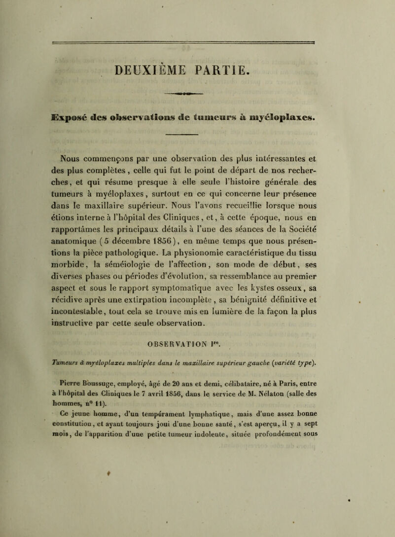 DEUXIÈME PARTIE. Exposé des observations de tumenrs à myéloplaxes. Nous commençons par une observation des plus intéressantes et des plus complètes, celle qui fut le point de départ de nos recher- ches, et qui résume presque à elle seule l’histoire générale des tumeurs à myéloplaxes, surtout en ce qui concerne leur présence dans le maxillaire supérieur. Nous l’avons recueillie lorsque nous étions interne à l’hôpital des Cliniques , et, à cette époque, nous en rapportâmes les principaux détails à l’une des séances de la Société anatomique (5 décembre 1856), en même temps que nous présen- tions la pièce pathologique. La physionomie caractéristique du tissu morbide, la séméiologie de l’affection, son mode de début, ses di verses phases ou périodes d’évolution, sa ressemblance au premier aspect et sous le rapport symptomatique avec les kystes osseux, sa récidive après une extirpation incomplète , sa bénignité définitive et incontestable, tout cela se trouve mis en lumière de la façon la plus instructive par cette seule observation. OBSERVATION I. Tumeurs à mjréloplaxes multiples dans le maxillaire supérieur gauche {variété tjpe). Pierre Bbussuge, employé, âgé de 20 ans et demi, célibataire, né à Paris, entre à l’hôpital des Cliniques le 7 avril 1856, dans le service de M. Nélaton (salle des hommes, n“ 11), Ce jeune homme, d’un tempérament lymphatique, mais d’une assez bonne constitution, et ayant toujours joui d’une bonne santé, s’est aperçu, il y a sept mois, de l’apparition d’une petite tumeur indolente, située profondément sous