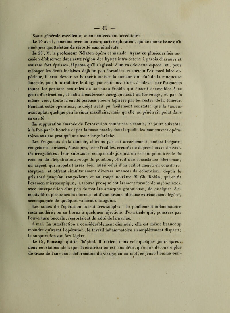 Saaté générale excellente; aucun antécédent héréditaire. Le 20 avril, ponction avec un trois-quarts explorateur, qui ne donne issue qu’à quelques gouttelettes de sérosité sanguinolente. Le 23 , M. le professeur Nélaton opéra ce malade. Ayant eu plusieurs fois oc- casion d’observer dans cette région des kystes intra-osseux à parois charnues et souvent fort épaisses, il pensa qu’il s’agissait d’un cas de cette espèce, et, pour ménager les dents incisives déjà un peu ébranlées, et surtout l’os maxillaire su- périeur, il crut devoir se borner à inciser la tumeur du côté de la muqueuse buccale, puis à introduire le doigt par cette ouverture, à enlever par fragments toutes les portions centrales de son tissu friable qui étaient accessibles à ce genre d’extraction, et enfin à cautériser énergiquement au fer rouge, et par la même voie, toute la cavité osseuse encore tapissée par les restes de la tumeur. Pendant cette opération, le doigt avait pu facilement constater que la tumeur avait aplati quelque peu le sinus maxillaire, mais qu’elle ne pénétrait point dans sa cavité. La suppuration émanée de l’excavation cautérisée s’écoula, les jours suivants, à la fois par la bouche et par la fosse nasale, dans laquelle les manœuvres opéra- toires avaient pratiqué une assez large brèche. Les fragments de la tumeur, obtenus par cet arrachement, étaient inégaux, rougeâtres, coriaces, élastiques, assez friables, creusés de dépressions et de cavi- tés irrégulières; leur substance, comparable jusqu’à un certain point à celle du rein ou de l’hépatisation rouge du pouihon, offrait une consistance fibrineuse, un aspect qui rappelait assez bien aussi celui d’un caillot ancien en voie de ré- sorption, et offrant simultanément diverses nuances de coloration, depuis le gris rosé jusqu’au rouge-brun et au rouge noirâtre. M. Ch. Robin, qui en fit l’examen microscopique, la trouva presque entièrement formée de myéloplaxes, avec interposition d’un peu de matière amorphe granuleuse, de quelques élé- ments fibro-plastiques fusiformes, et d’une trame fibreuse extrêmement légère, accompagnée de quelques vaisseaux sanguins. Les suites de l’opération furent très-simples : le gonflement inflammatoire resta modéré; on se borna à quelques injections d’eau tiède qui, poussées par l’ouverture buccale, ressortaient du côté de la narine. 5 mai. La tuméfaction a considérablement diminué, elle est même beaucoup moindre qu’avant l’opération; le travail inflammatoire a complètement disparu; la suppuration est fort légère. Le 15, Boussuge quitte l’hôpital. 11 revient nous voir quelques jours après;, nous constatons alors que la cicatrisation est complète , qu’on ne découvre plus de trace de l’ancienne déformation du visage; en un mot, ce jeune homme sera-