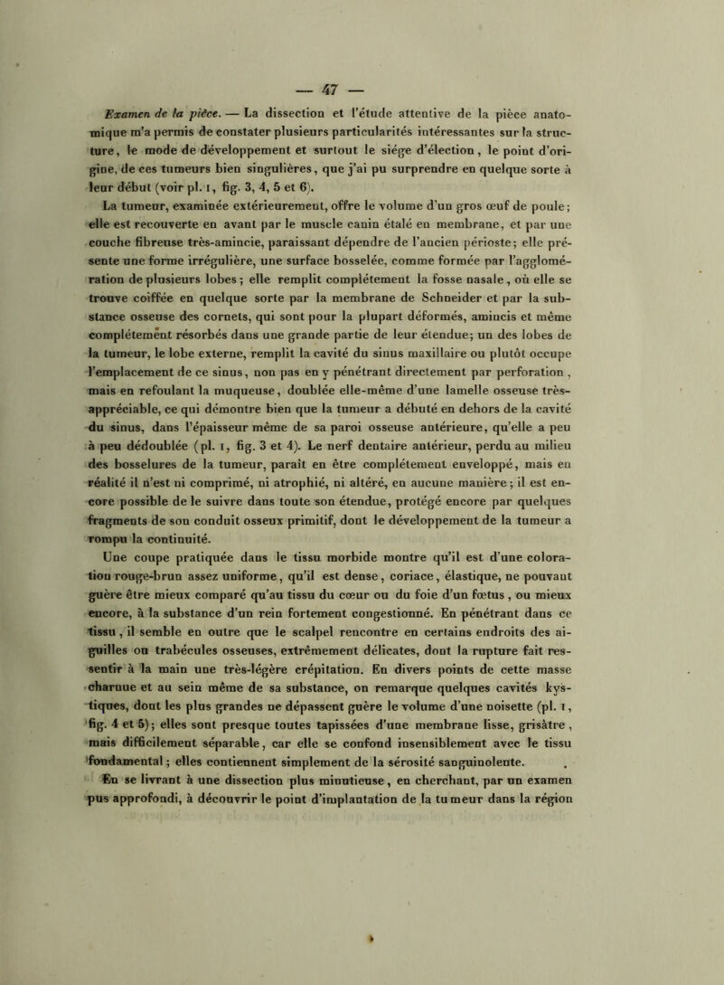 Examen de la pièce. — La dissection et l’étude attentive de la pièce anato- mique m’a permis de constater plusieurs particularités intéressantes sur la struc- ture, le mode de développement et surtout le siégfe d’élection, le point d’ori- gine, de ces tumeurs bien singulières, que j’ai pu surprendre en quelque sorte à leur début (voir pl. i, fig. 3, 4, 5 et 6). La tumeur, examinée extérieurement, offre le volume d’un gros œuf de poule; elle est recouverte en avant par le muscle canin étalé en membrane, et par une couche fibreuse très-amincie, paraissant dépendre de l’ancien périoste; elle pré- sente une forme irrégulière, une surface bosselée, comme formée par l’agglomé- ration de plusieurs lobes; elle remplit complètement la fosse nasale, où elle se trouve coiffée en quelque sorte par la membrane de Schneider et par la sub- stance osseuse des cornets, qui sont pour la plupart déformés, amincis et même complètement résorbés dans une grande partie de leur étendue; un des lobes de la tumeur, le lobe externe, remplit la cavité du sinus maxillaire ou plutôt occupe l’emplacement de ce sinus, non pas en y pénétrant directement par perforation , mais en refoulant la muqueuse, doublée elle-même d’une lamelle osseuse très- appréciable, ce qui démontre bien que la tumeur a débuté en dehors de la cavité du sinus, dans l’épaisseur même de sa paroi osseuse antérieure, qu’elle a peu ,à peu dédoublée (pl. i, fig. 3 et 4). Le nerf dentaire antérieur, perdu au milieu des bosselures de la tumeur, paraît en être complètement enveloppé, mais en réalité il n’est ni comprimé, ni atrophié, ni altéré, en aucune manière ; il est en- core possible de le suivre dans toute son étendue, protégé encore par quelques fragments de son conduit osseux primitif, dont le développement de la tumeur a rompu la continuité. Une coupe pratiquée dans le tissu, morbide montre qu’il est d’une colora- tion rouge-brun assez uniforme, qu’il est dense, coriace, élastique, ne pouvant guère être mieux comparé qu’au tissu du cœur ou du foie d’un fœtus , ou mieux encore, à la substance d’un rein fortement congestionné. En pénétrant dans ce tissu, il semble en outre que le scalpel rencontre en certains endroits des ai- guilles on trabécules osseuses, extrêmement délicates, dont la rupture fait res- sentir à la main une très-légère crépitation. En divers points de cette masse fcharnue et au sein même de sa substance, on remarque quelques cavités kys- tiques, dont les plus grandes ne dépassent guère le volume d’une noisette (pl. i, “fig. 4 et 5); elles sont presque toutes tapissées d’une membrane lisse, grisâtre , mais difficilement séparable, car elle se confond insensiblement avec le tissu 'fondamental ; elles contiennent simplement de la sérosité sanguinolente. En se livrant à une dissection plus minutieuse, en cherchant, par un examen pus approfondi, à découvrir le point d’implantation de la tumeur dans la région